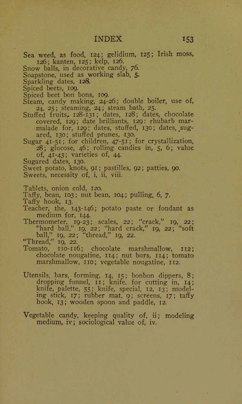 Sea weed, as food, 124; gelidium, 125; Irish moss, 126; kanten, 125; kelp, 126. Snow balls, in decorative candy, 76. Soapstone, used as working slab, 5. Sparkling dates, 128. Spiced beets, 109. Spiced beet bon bons, 109. Steam, candy making, 24-26; double boiler, use of, 24, 25; steaming, 24; steam bath, 25. Stuffed fruits,. 128-131; dates, 128; dates, chocolate covered, 129; date brilliants, 129: rhubarb mar- malade for, 129; dates, stuffed, 130; dates, sug- ared, 130; stuffed prunes, 130. Sugar 41-51; for children, 47-51; for crystallization, 28; glucose, 46; rolling candies in, 5, 6; value of, 41-43; varieties of, 44. Sugared dates, 130. Sweet potato, knots, 91; pastilles, 92; patties, 90. Sweets, necessity of, i, ii, viii. Tablets, onion cold, 120. Taffy, bean, 103; nut bean, 104; pulling, 6, 7. Taffy hook, 13. Teacher, the, 143-146; potato paste or fondant as medium for, 144. Thermometer, 19-23; scales, 22; “crack,’' 19, 22; “hard ball,” 19, 22; “hard crack,” 19, 22; “soft ball,” 19, 22; “thread,” 19, 22. “Thread,” 19, 22. Tomato, 110-116; chocolate marshmallow, 112; chocolate nougatine, 114; nut burs, 1x4; tomato marshmallow, no; vegetable nougatine, 112. Utensils, bars, forming, 14, 15; bonbon dippers, 8; dropping funnel, ix; knife, for cutting in, 14; knife, palette, 55; knife, special, 12, 13; model- ing stick, 17; rubber mat, 9; screens, 17; taffy hook, 13; wooden spoon and paddle, 12. Vegetable candy, keeping quality of, ii; modeling medium, iv; sociological value of, iv.