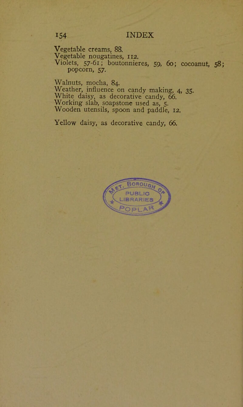 Vegetable creams, 88. Vegetable nougatines, 112. Violets, 57-6i; boutonnieres, 59, 60; cocoanut, 58; popcorn, 57. Walnuts, mocha, 84. Weather, influence on candy making, 4, 35. White daisy, as decorative candy, 66. Working slab, soapstone used as, 5. Wooden utensils, spoon and paddle, 12. Yellow daisy, as decorative candy, 66.