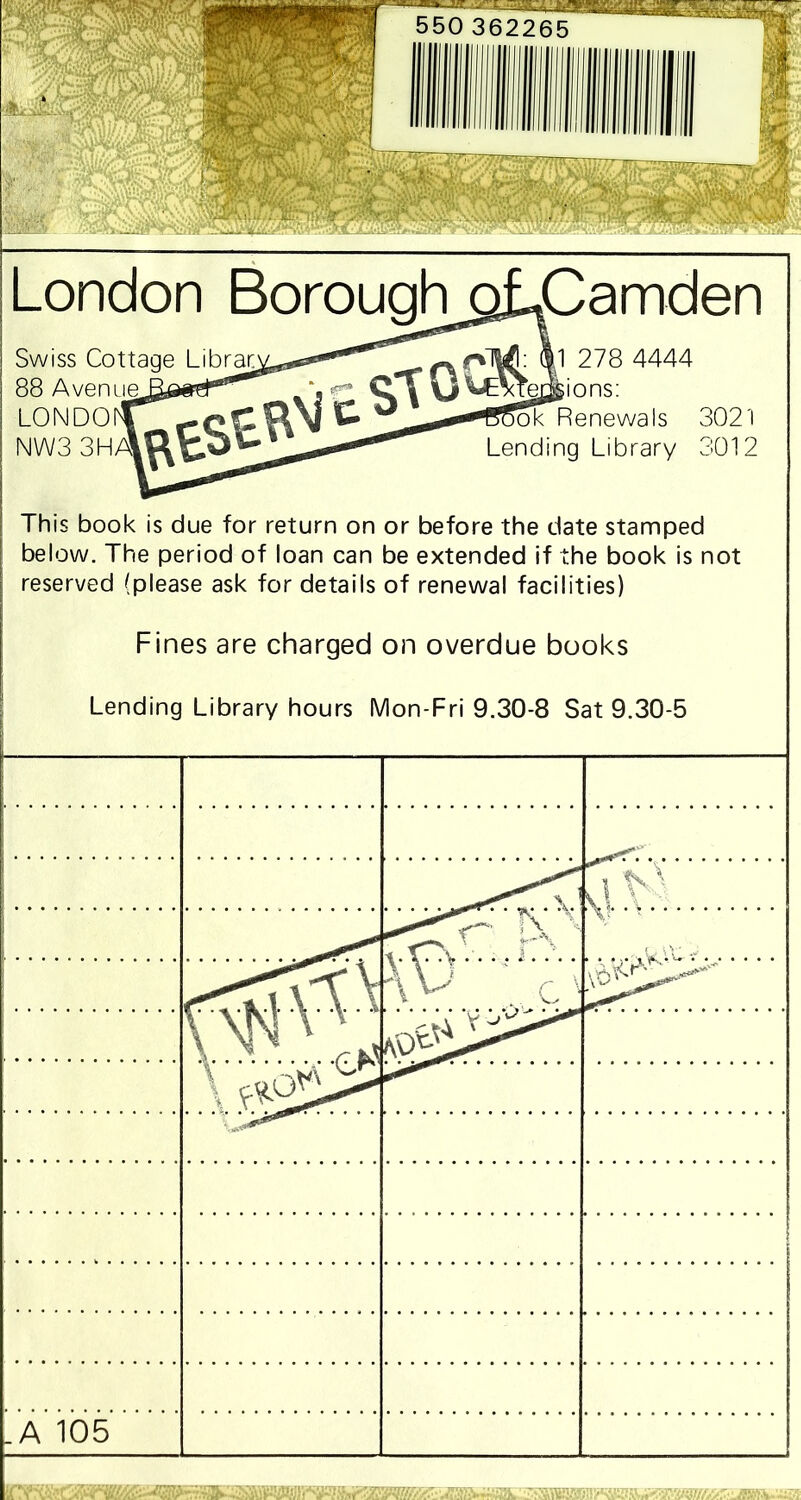 London Boroughgj^Camden Swiss Cottage Librar 88 Avenue LONDO NW3 3HA1 1 278 4444 e^ions: ok Renewals 3021 Lending Library 3012 This book is due for return on or before the date stamped below. The period of loan can be extended if the book is not reserved (please ask for details of renewal facilities) Fines are charged on overdue books Lending Library hours Mon-Fri 9.30-8 Sat 9.30-5 v> vl V - .... c' ' v •' cfA KO^Z^0 .A 105 .r • MTfiirmTV1 ^ wnrnii im rTTTrrrn ~ rmii • • tf S3