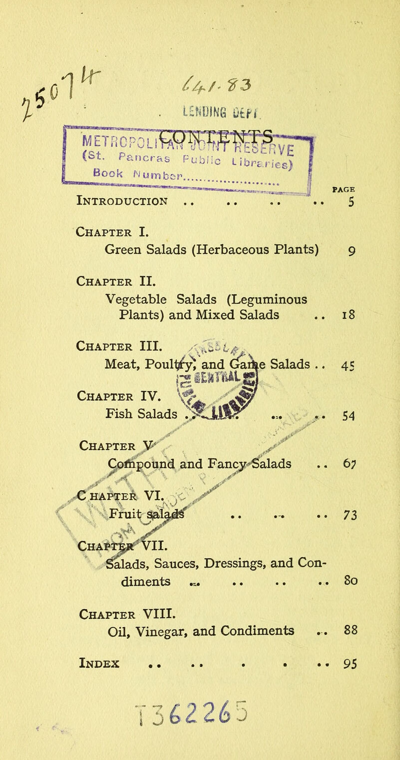 lid Ur Z4./. LENDING Utfi ^.JTNT-RTRfRVE METROPOLI (St. Pancras Public' Libraries) Book Number Introduction .. .. .. .. 5 Chapter I. Green Salads (Herbaceous Plants) 9 Chapter II. Vegetable Salads (Leguminous Plants) and Mixed Salads 18 Chapter III. rx.cx\. xxx. . Meat, Poullj^y) and C^arhe Salads .. 45 jg iEJlTHALj Chapter IV. ^ Fish Salads Chapter V* . A X Chapter VI. \it - % ...AV € \ V 54 Compound and Fancy-Salads .. 6; A \ ■‘:r. Chapt^rT Vll. Salads, Sauces, Dressings, and Con- diments 73 80 Chapter VIII. Oil, Vinegar, and Condiments 88 1 J 3 Index •• 95