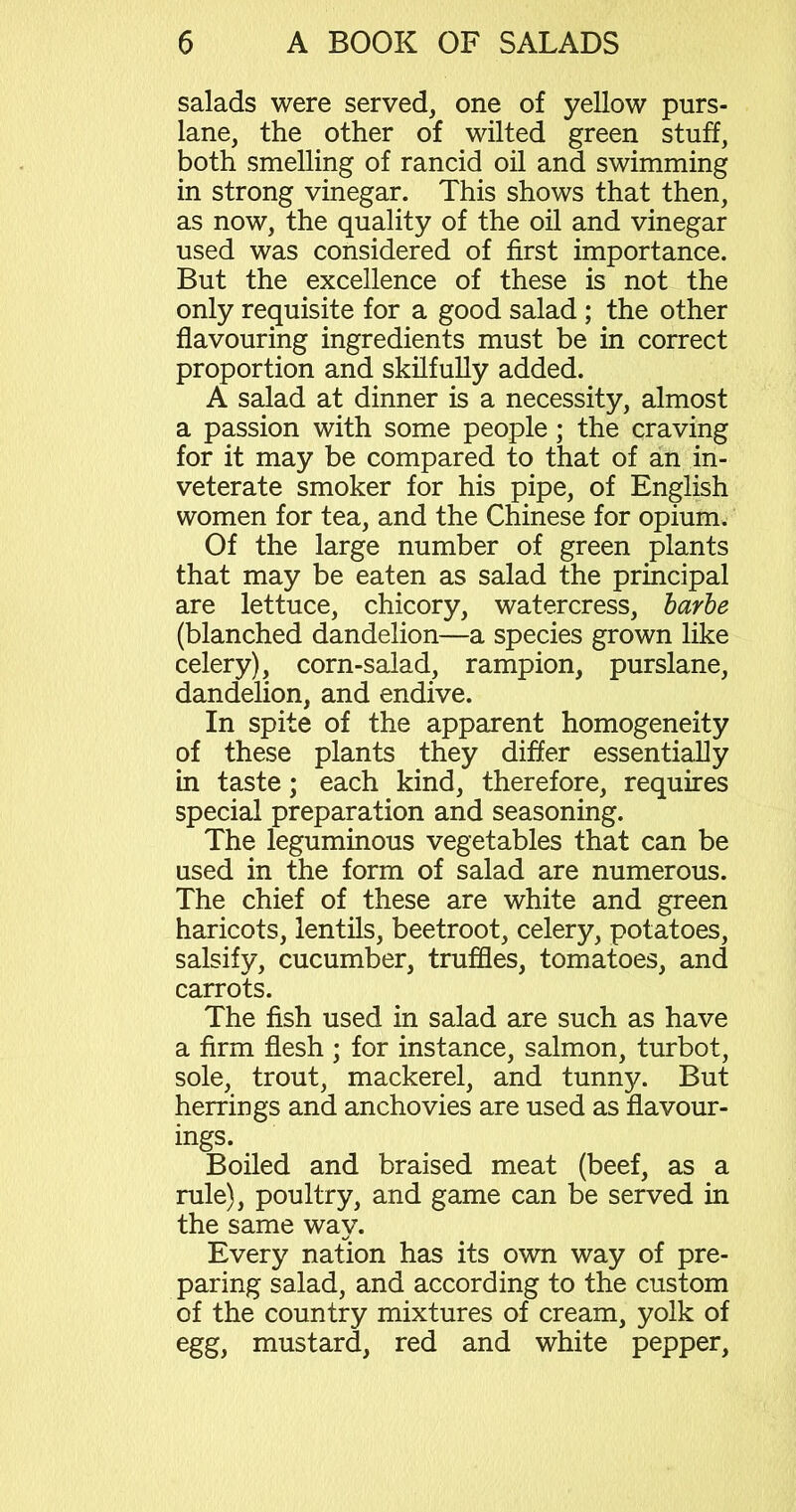 salads were served, one of yellow purs- lane, the other of wilted green stuff, both smelling of rancid oil and swimming in strong vinegar. This shows that then, as now, the quality of the oil and vinegar used was considered of first importance. But the excellence of these is not the only requisite for a good salad ; the other flavouring ingredients must be in correct proportion and skilfully added. A salad at dinner is a necessity, almost a passion with some people; the craving for it may be compared to that of an in- veterate smoker for his pipe, of English women for tea, and the Chinese for opium. Of the large number of green plants that may be eaten as salad the principal are lettuce, chicory, watercress, barbe (blanched dandelion—a species grown like celery), corn-salad, rampion, purslane, dandelion, and endive. In spite of the apparent homogeneity of these plants they differ essentially in taste; each kind, therefore, requires special preparation and seasoning. The leguminous vegetables that can be used in the form of salad are numerous. The chief of these are white and green haricots, lentils, beetroot, celery, potatoes, salsify, cucumber, truffles, tomatoes, and carrots. The fish used in salad are such as have a firm flesh ; for instance, salmon, turbot, sole, trout, mackerel, and tunny. But herrings and anchovies are used as flavour- ings. Boiled and braised meat (beef, as a rule), poultry, and game can be served in the same way. Every nation has its own way of pre- paring salad, and according to the custom of the country mixtures of cream, yolk of egg, mustard, red and white pepper,