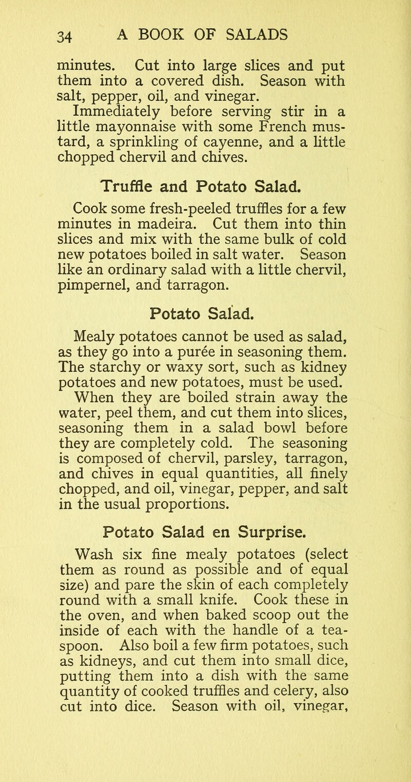 minutes. Cut into large slices and put them into a covered dish. Season with salt, pepper, oil, and vinegar. Immediately before serving stir in a little mayonnaise with some French mus- tard, a sprinkling of cayenne, and a little chopped chervil and chives. Truffle and Potato Salad. Cook some fresh-peeled truffles for a few minutes in madeira. Cut them into thin slices and mix with the same bulk of cold new potatoes boiled in salt water. Season like an ordinary salad with a little chervil, pimpernel, and tarragon. Potato Salad. Mealy potatoes cannot be used as salad, as they go into a puree in seasoning them. The starchy or waxy sort, such as kidney potatoes and new potatoes, must be used. When they are boiled strain away the water, peel them, and cut them into slices, seasoning them in a salad bowl before they are completely cold. The seasoning is composed of chervil, parsley, tarragon, and chives in equal quantities, all finely chopped, and oil, vinegar, pepper, and salt in the usual proportions. Potato Salad en Surprise. Wash six fine mealy potatoes (select them as round as possible and of equal size) and pare the skin of each completely round with a small knife. Cook these in the oven, and when baked scoop out the inside of each with the handle of a tea- spoon. Also boil a few firm potatoes, such as kidneys, and cut them into small dice, putting them into a dish with the same quantity of cooked truffles and celery, also cut into dice. Season with oil, vinegar,