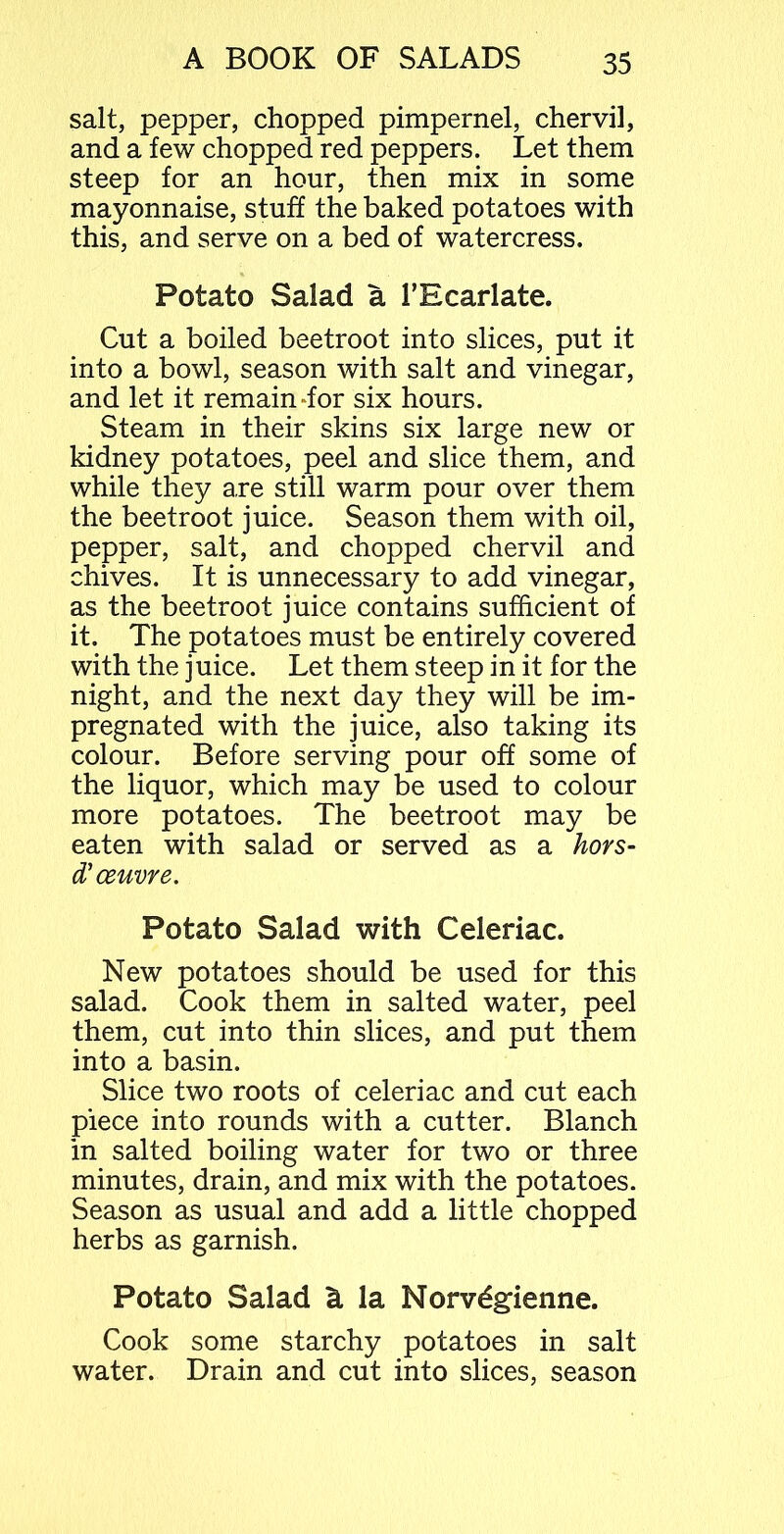 salt, pepper, chopped pimpernel, chervil, and a few chopped red peppers. Let them steep for an hour, then mix in some mayonnaise, stuff the baked potatoes with this, and serve on a bed of watercress. Potato Salad a TEcarlate. Cut a boiled beetroot into slices, put it into a bowl, season with salt and vinegar, and let it remain dor six hours. Steam in their skins six large new or kidney potatoes, peel and slice them, and while they are still warm pour over them the beetroot juice. Season them with oil, pepper, salt, and chopped chervil and chives. It is unnecessary to add vinegar, as the beetroot juice contains sufficient of it. The potatoes must be entirely covered with the j uice. Let them steep in it for the night, and the next day they will be im- pregnated with the juice, also taking its colour. Before serving pour off some of the liquor, which may be used to colour more potatoes. The beetroot may be eaten with salad or served as a hors- d’ oeuvre. Potato Salad with Celeriac. New potatoes should be used for this salad. Cook them in salted water, peel them, cut into thin slices, and put them into a basin. Slice two roots of celeriac and cut each piece into rounds with a cutter. Blanch in salted boiling water for two or three minutes, drain, and mix with the potatoes. Season as usual and add a little chopped herbs as garnish. Potato Salad & la Norvdgienne. Cook some starchy potatoes in salt water. Drain and cut into slices, season