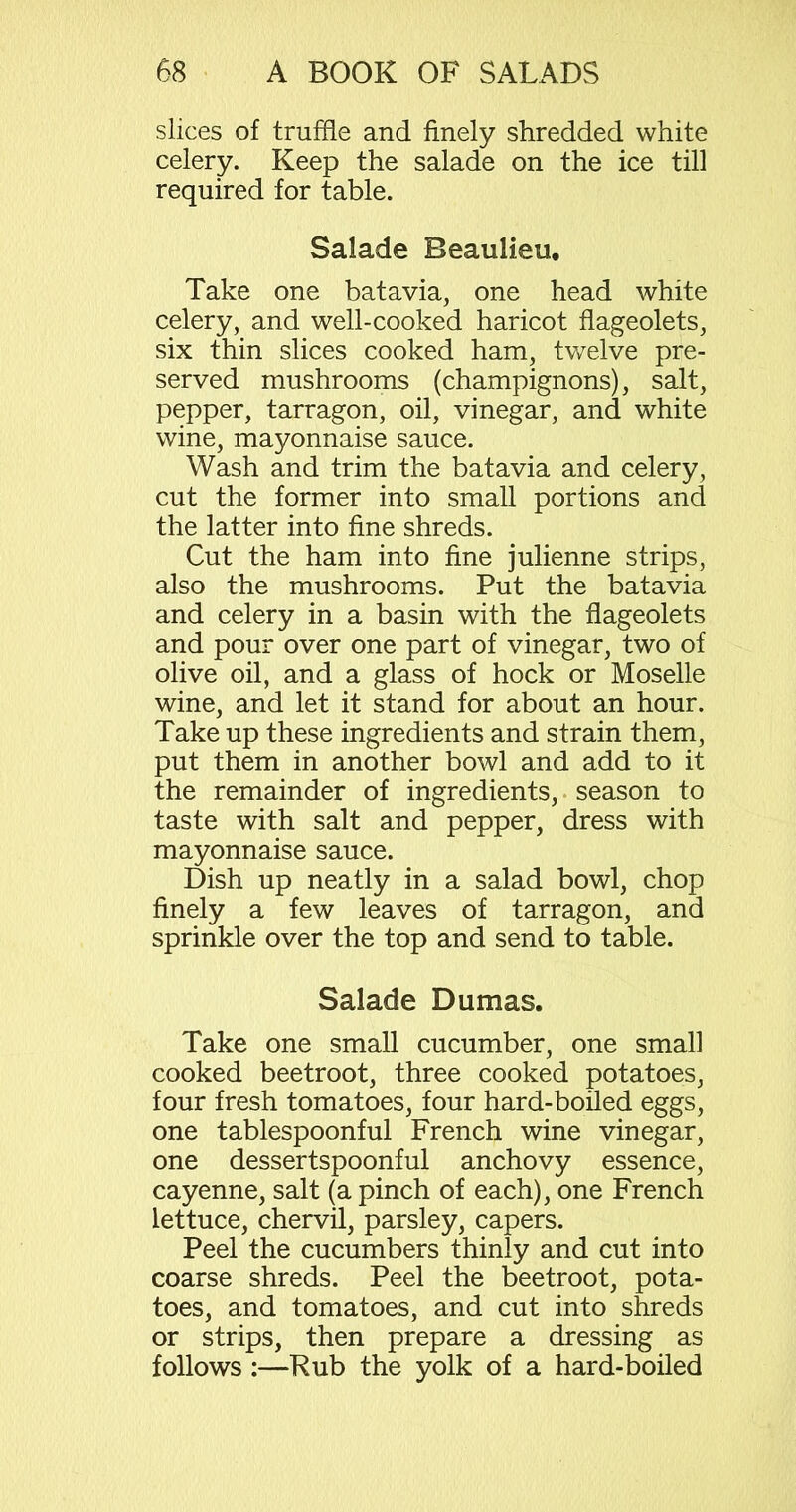 slices of truffle and finely shredded white celery. Keep the salade on the ice till required for table. Salade Beaulieu, Take one bat avia, one head white celery, and well-cooked haricot flageolets, six thin slices cooked ham, twelve pre- served mushrooms (champignons), salt, pepper, tarragon, oil, vinegar, and white wine, mayonnaise sauce. Wash and trim the batavia and celery, cut the former into small portions and the latter into fine shreds. Cut the ham into fine julienne strips, also the mushrooms. Put the batavia and celery in a basin with the flageolets and pour over one part of vinegar, two of olive oil, and a glass of hock or Moselle wine, and let it stand for about an hour. Take up these ingredients and strain them, put them in another bowl and add to it the remainder of ingredients, season to taste with salt and pepper, dress with mayonnaise sauce. Dish up neatly in a salad bowl, chop finely a few leaves of tarragon, and sprinkle over the top and send to table. Salade Dumas. Take one small cucumber, one small cooked beetroot, three cooked potatoes, four fresh tomatoes, four hard-boiled eggs, one tablespoonful French wine vinegar, one dessertspoonful anchovy essence, cayenne, salt (a pinch of each), one French lettuce, chervil, parsley, capers. Peel the cucumbers thinly and cut into coarse shreds. Peel the beetroot, pota- toes, and tomatoes, and cut into shreds or strips, then prepare a dressing as follows:—Rub the yolk of a hard-boiled