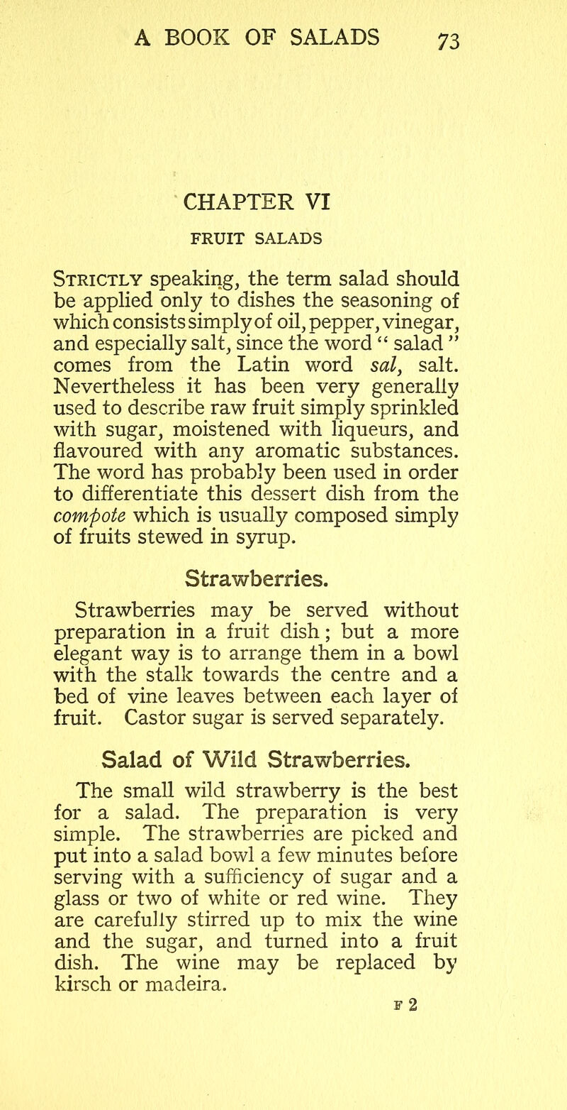 CHAPTER VI FRUIT SALADS Strictly speaking, the term salad should be applied only to dishes the seasoning of which consists simply of oil, pepper, vinegar, and especially salt, since the word “ salad ” comes from the Latin word sal, salt. Nevertheless it has been very generally used to describe raw fruit simply sprinkled with sugar, moistened with liqueurs, and flavoured with any aromatic substances. The word has probably been used in order to differentiate this dessert dish from the compote which is usually composed simply of fruits stewed in syrup. Strawberries. Strawberries may be served without preparation in a fruit dish; but a more elegant way is to arrange them in a bowl with the stalk towards the centre and a bed of vine leaves between each layer of fruit. Castor sugar is served separately. Salad of Wild Strawberries. The small wild strawberry is the best for a salad. The preparation is very simple. The strawberries are picked and put into a salad bowl a few minutes before serving with a sufficiency of sugar and a glass or two of white or red wine. They are carefully stirred up to mix the wine and the sugar, and turned into a fruit dish. The wine may be replaced by kirsch or madeira.