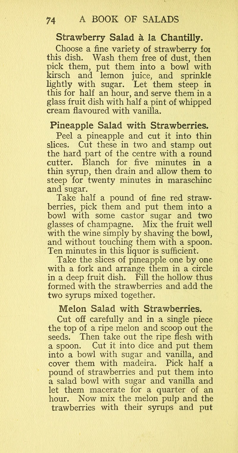 Strawberry Salad a la Chantilly. Choose a fine variety of strawberry foi this dish. Wash them free of dust, then pick them, put them into a bowl with kirsch and lemon juice, and sprinkle lightly with sugar. Let them steep in this for half an hour, and serve them in a glass fruit dish with half a pint of whipped cream flavoured with vanilla. Pineapple Salad with Strawberries. Peel a pineapple and cut it into thin slices. Cut these in two and stamp out the hard part of the centre with a round cutter. Blanch for five minutes in a thin syrup, then drain and allow them to steep for twenty minutes in maraschino and sugar. Take half a pound of fine red straw- berries, pick them and put them into a bowl with some castor sugar and two glasses of champagne. Mix the fruit well with the wine simply by shaving the bowl, and without touching them with a spoon. Ten minutes in this liquor is sufficient. Take the slices of pineapple one by one with a fork and arrange them in a circle in a deep fruit dish. Fill the hollow thus formed with the strawberries and add the two syrups mixed together. Melon Salad with Strawberries. Cut off carefully and in a single piece the top of a ripe melon and scoop out the seeds. Then take out the ripe flesh with a spoon. Cut it into dice and put them into a bowl with sugar and vanilla, and cover them with madeira. Pick half a pound of strawberries and put them into a salad bowl with sugar and vanilla and let them macerate for a quarter of an hour. Now mix the melon pulp and the trawberries with their syrups and put