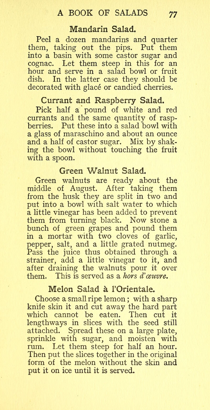 Mandarin Salad. Peel a dozen mandarins and quarter them, taking out the pips. Put them into a basin with some castor sugar and cognac. Let them steep in this for an hour and serve in a salad bowl or fruit dish. In the latter case they should be decorated with glace or candied cherries. Currant and Raspberry Salad. Pick half a pound of white and red currants and the same quantity of rasp- berries. Put these into a salad bowl with a glass of maraschino and about an ounce and a half of castor sugar. Mix by shak- ing the bowl without touching the fruit with a spoon. Green Walnut Salad. Green walnuts are ready about the middle of August. After taking them from the husk they are split in two and put into a bowl with salt water to which a little vinegar has been added to prevent them from turning black. Now stone a bunch of green grapes and pound them in a mortar with two cloves of garlic, pepper, salt, and a little grated nutmeg. Pass the juice thus obtained through a strainer, add a little vinegar to it, and after draining the walnuts pour it over them. This is served as a hors d’ceuvre. Melon Salad a 1’Orientale. Choose a small ripe lemon; with a sharp knife skin it and cut away the hard part which cannot be eaten. Then cut it lengthways in slices with the seed still attached. Spread these on a large plate, sprinkle with sugar, and moisten with rum. Let them steep for half an hour. Then put the slices together in the original form of the melon without the skin and put it on ice until it is served.