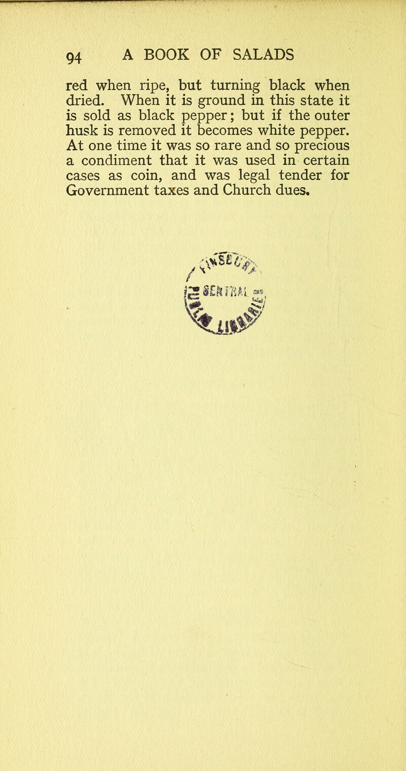 red when ripe, but turning black when dried. When it is ground in this state it is sold as black pepper; but if the outer husk is removed it becomes white pepper. At one time it was so rare and so precious a condiment that it was used in certain cases as coin, and was legal tender for Government taxes and Church dues.