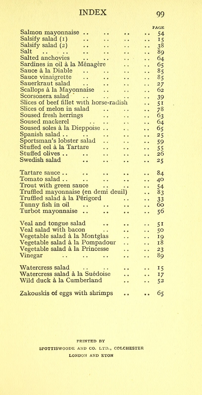 PAGE Salmon mayonnaise .. .. .. .. 54 Salsify salad (1) .. .. ,. .. 15 Salsify salad (2) .. .. .. .. 38 Salt .. .. .. .. .. .. 89 Salted anchovies .. .. .. .. 64 Sardines in oil a la Menagere .. .. 65 Sauce a la Diable .. .. .. .. 85 Sauce vinaigrette .. .. .. .. 85 Sauerkraut salad .. .. .. .. 27 Scallops a la Mayonnaise .. .. 62 Scorsonera salad * .. .. 39 Slices of beef fillet with horse-radish .. 51 Slices of melon in salad .. .. .. 78 Soused fresh herrings .. .. .. 63 Soused mackerel . . .. ., .. 64 Soused soles a la Dieppoise .. . , .. 65 Spanish salad .. .. .. .. .. 25 Sportsman’s lobster salad .. . . .. 59 Stuffed eel a la Tartare .. ,. .. 55 Stuffed olives .. .. .. .. .. 26 Swedish salad .. .. .. .. 25 Tartare sauce .. .. .. .. 84 Tomato salad .. .. .. .. .. 40 Trout with green sauce .. .. .. 54 Truffled mayonnaise (en demi deuil) .. 83 Truffled salad a la Perigord .. .. 33 Tunny fish in oil .. .. .. .. 60 Turbot mayonnaise .. .. .. .. 56 Veal and tongue salad ., .. .. 51 Veal salad with bacon .. .. 50 Vegetable salad a la Montglas .. .. 19 Vegetable salad a la Pompadour .. .. 18 Vegetable salad a la Princesse .. .. 23 Vinegar .. .. .. .. 89 Watercress salad .. .. .. .. 15 Watercress salad a la Suedoise .. .. 17 Wild duck a la Cumberland ,. .. 52 Zakouslds of eggs with shrimps .. .. 65 PRINTED BY SPOTTISWOODE AND CO. LTD., COLCHESTER LONDON AND ETON