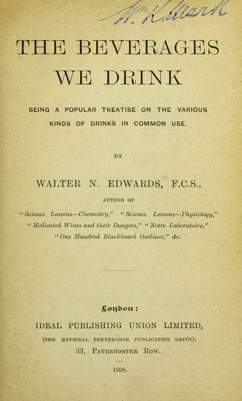 yy. /U# 'L THE BEVERAGES WE BRINK BEING A POPULAR TREATISE ON THE VARIOUS KINDS OF DRINKS IN COMMON USE. BY WALTER N. EDWARDS, E.C.S., AUTHOR OP “ Science Lessons—Chemistry“ Science Lessons—Physiology ” “ Medicated Wines and their Dangers“ Notre Laboratoire,” “ One Hundred Blackboard Outlines<#c. gjcnjfcon: IDEAL PUBLISHING UNION LIMITED, (the national temperance publication depot), 33, Paternoster Kow. 1898.