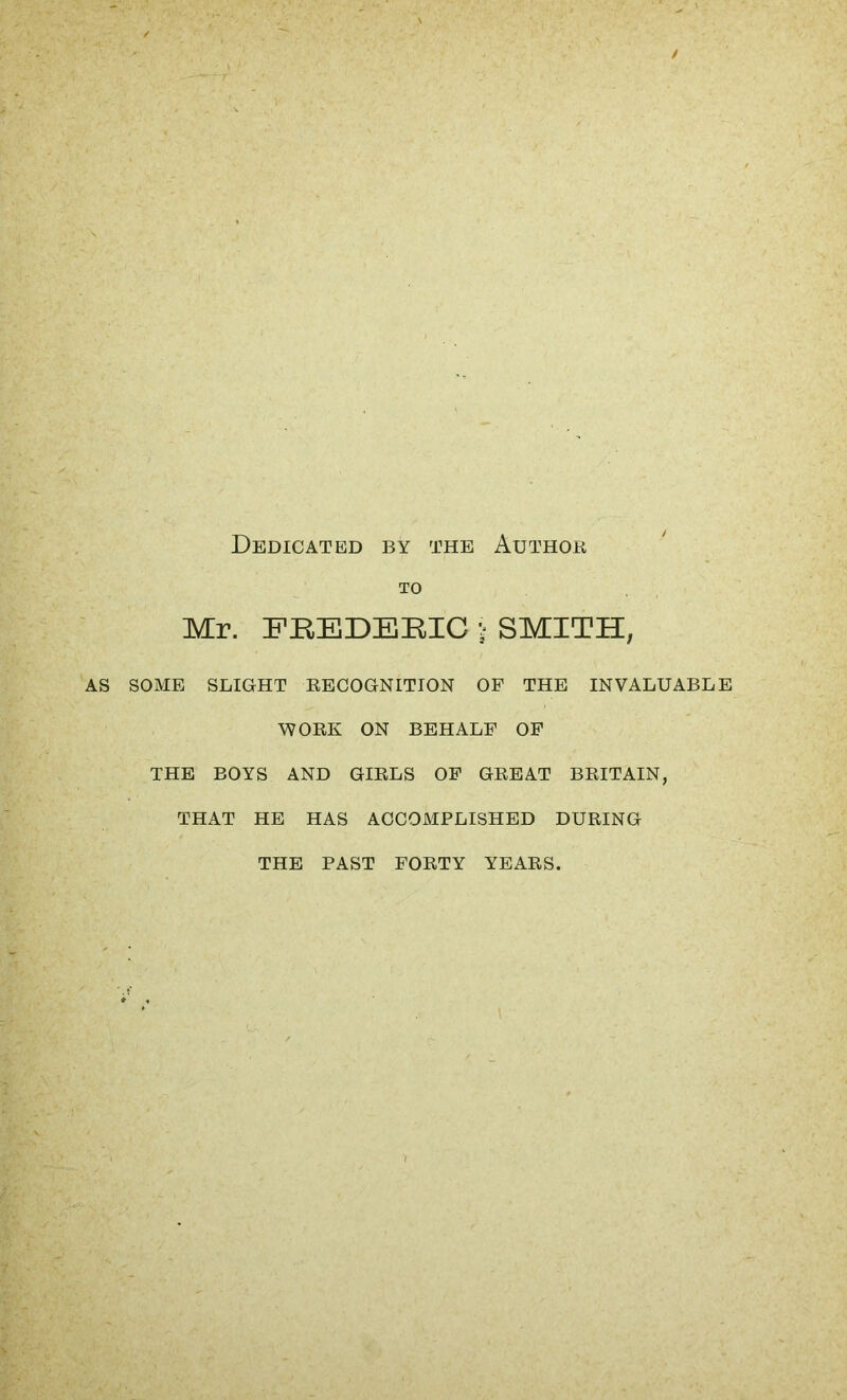 Dedicated by the Author TO Mr. FREDERIC j SMITH, AS SOME SLIGHT RECOGNITION OF THE INVALUABLE WORK ON BEHALF OF THE BOYS AND GIRLS OF GREAT BRITAIN, THAT HE HAS ACCOMPLISHED DURING THE PAST FORTY YEARS,