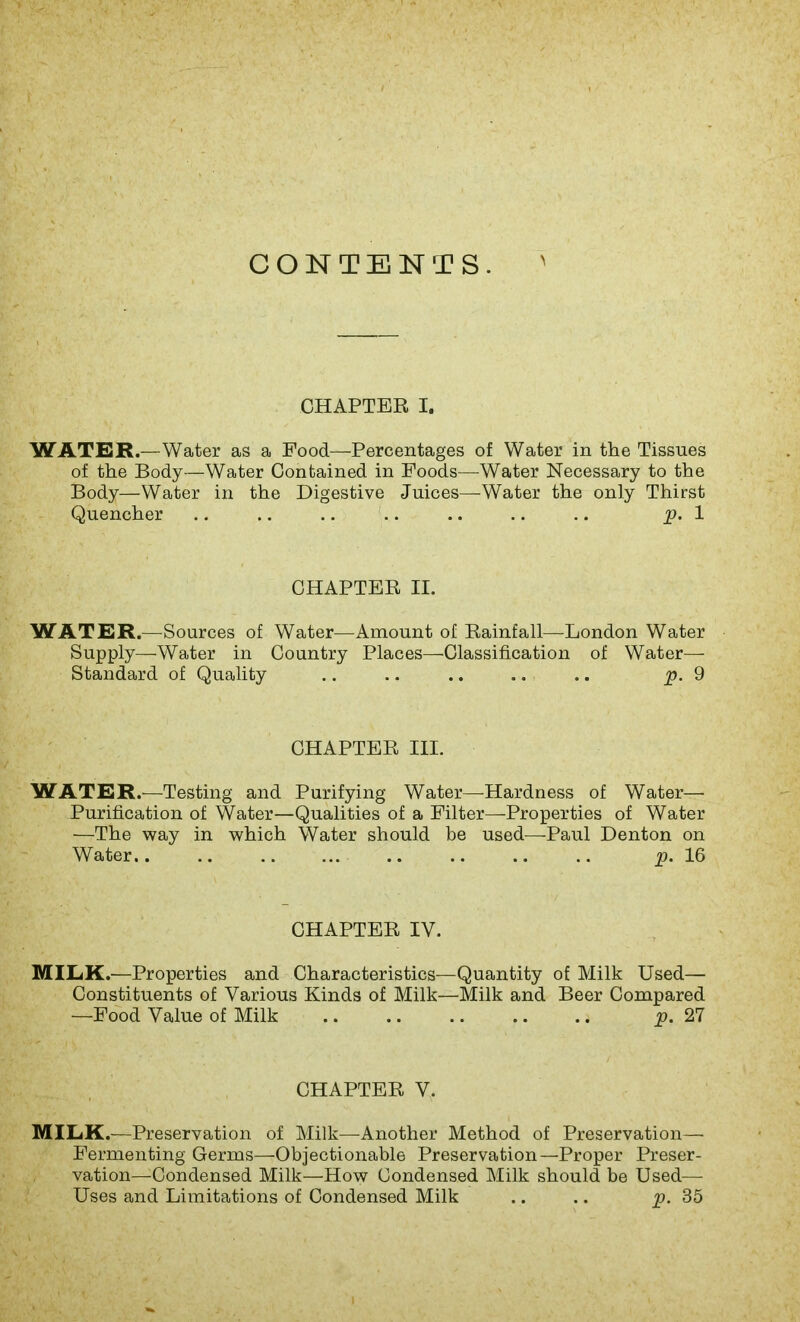 CHAPTER i. WATER.—Water as a Food—Percentages of Water in the Tissues of the Body—Water Contained in Foods—-Water Necessary to the Body—Water in the Digestive Juices—Water the only Thirst Quencher .. .. .. .. .. .. .. p. 1 CHAPTER II. WATER.—Sources of Water—Amount of Rainfall—London Water Supply—Water in Country Places—Classification of Water— Standard of Quality .. .. .. .. .. p. 9 CHAPTER III. WATER.—Testing and Purifying Water—-Hardness of Water- Purification of Water—Qualities of a Filter—Properties of Water —The way in which Water should be used—Paul Denton on Water.. .. p. 16 CHAPTER IV. MILK.—Properties and Characteristics—Quantity of Milk Used— Constituents of Various Kinds of Milk—Milk and Beer Compared —Food Value of Milk .. .. .. .. .. p. 27 CHAPTER V. MILK.—Preservation of Milk—Another Method of Preservation— Fermenting Germs—Objectionable Preservation—Proper Preser- vation—Condensed Milk—How Condensed Milk should be Used— Uses and Limitations of Condensed Milk .. .. p. 35