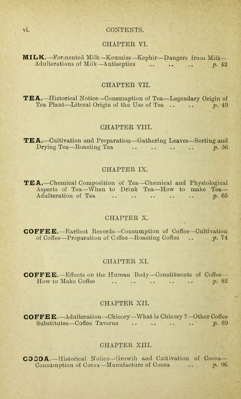 CHAPTER VI. MILK.—Fermented Milk—Koumiss—Kephir—Dangers from Milk- Adulterations of Milk—Antiseptics ... .. .. p. 42 CHAPTER VII. TEA.—Historical Notice—Consumption of Tea—Legendary Origin of Tea Plant—Literal Origin of the Use of Tea .. .. p. 49 CHAPTER VIII. TEA.—Cultivation and Preparation—Gathering Leaves—Sorting and Drying Tea—Roasting Tea .. .. .. .. p. 56 CHAPTER IX. TEA.—Chemical Composition of Tea—Chemical and Physiological Aspects of Tea—When to Drink Tea—How to make Tea— Adulteration of Tea .. .. .. .. .. p. 65 CHAPTER X. i COFFEE.—Earliest Records—Consumption of Coffee—Cultivation of Coffee—Preparation of Coffee—Roasting Coffee .. p. 74 CHAPTER XI. COFFEE.—Effects on the Human Body—Constituents of Coffee—- How to Make Coffee .. .. .. .. .. jp. 82 CHAPTER XII. COFFEE.—Adulteration—Chicory—-What is Chicory ?—Other Coffee Substitutes—Coffee Taverns .. .. .. .. p. 89. CHAPTER XIII. COCOA.—Historical Notice—Growth and Cultivation of Cocoa— Consumption of Cocoa—Manufacture of Cocoa .. p. 96