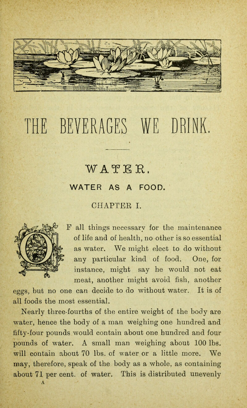 THE BEVERAGES WE DRINK, WATER, WATER AS A FOOD. CHAPTER I. F all things necessary for the maintenance of life and of health, no other is so essential as water. We might elect to do without any particular kind of food. One, for instance, might say he would not eat meat, another might avoid fish, another eggs, but no one can decide to do without water. It is of all foods the most essential. Nearly three-fourths of the entire weight of the body are water, hence the body of a man weighing one hundred and fifty-four pounds would contain about one hundred and four pounds of water. A small man weighing about 100 lbs. will contain about 70 lbs. of water or a little more. We may, therefore, speak of the body as a whole, as containing about 71 per cent, of water. This is distributed unevenly