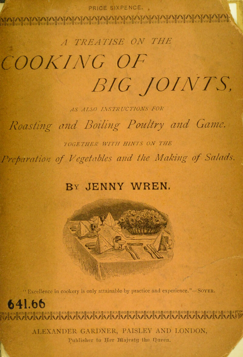 PRICE SIXPENCE. jy N|./ 'sijv vjy ^>jy \ |y s i|\/ yjy sjy y fy; fj/.s A TREATISE ON THE OOKING OF BIG JOINTS, AS ALSO I.XSTRUCl'lONS FOR Roasting and Boiling Poultry and Game. 'JOGETHER WITH MINIS ON THE Preparation of Vegetables and the Making of Salads. By JENNY WREN. “ Excellence in cookery is only attainable by practice and experience.”—Soyer. 641.b6 ALEXANDER GARDNER, PAISLEY AND LONDON, Publisher to Her Majrstij the Quran.