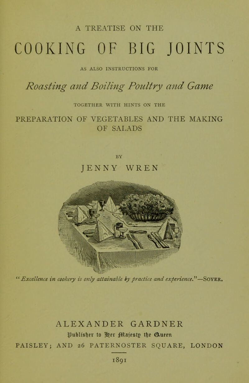 A TREATISE ON THE COOKING OF BIG JOINTS AS ALSO INSTRUCTIONS FOR Roasting and Boiling Poultry and Game TOGETHER WITH HINTS ON THE PREPARATION OF VEGETABLES AND THE MAKING OF SALADS BY JENNY WREN “ Excellence in cookery is only attainable by practice and experience—Soyer. ALEXANDER GARDNER $)ut)lt0l)fr to $?rr fftajeatj) tfje ©.turn PAISLEY; AND 26 PATERNOSTER SQUARE, LONDON 1891