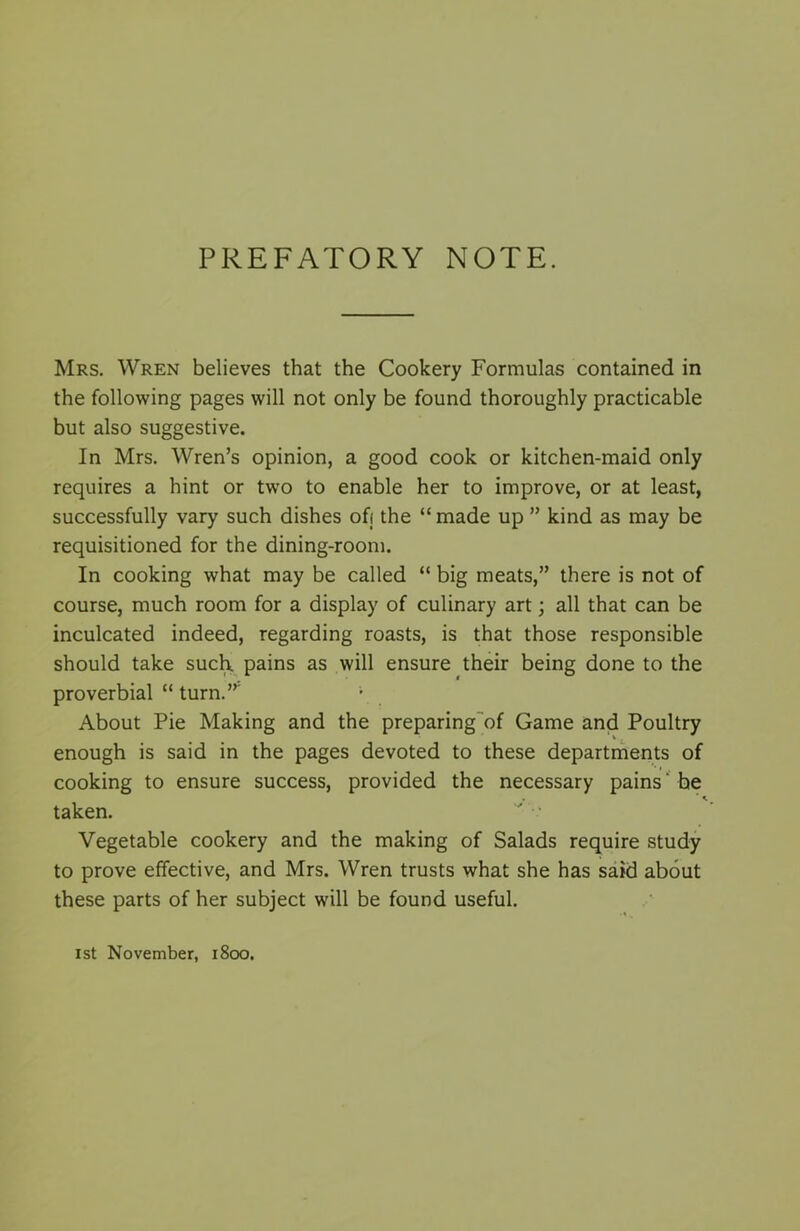 PREFATORY NOTE. Mrs. Wren believes that the Cookery Formulas contained in the following pages will not only be found thoroughly practicable but also suggestive. In Mrs. Wren’s opinion, a good cook or kitchen-maid only requires a hint or two to enable her to improve, or at least, successfully vary such dishes off the “ made up ” kind as may be requisitioned for the dining-room. In cooking what may be called “ big meats,” there is not of course, much room for a display of culinary art; all that can be inculcated indeed, regarding roasts, is that those responsible should take such pains as will ensure their being done to the proverbial “ turn.” About Pie Making and the preparing of Game and Poultry enough is said in the pages devoted to these departments of cooking to ensure success, provided the necessary pains ‘ he ’ * taken. Vegetable cookery and the making of Salads require study to prove effective, and Mrs. Wren trusts what she has said about these parts of her subject will be found useful. 1st November, 1800.