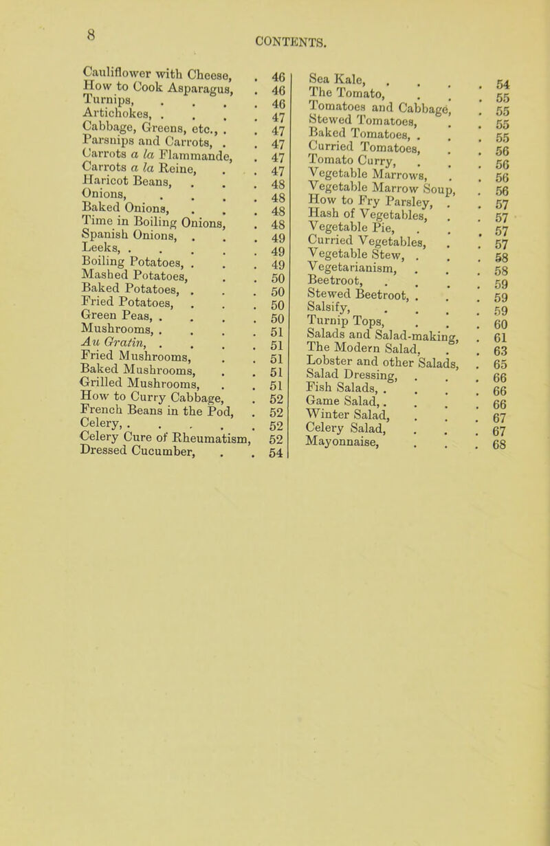 Cauliflower with Cheese, How to Cook Asparagus, Turnips Artichokes, . Cabbage, Greens, etc., . Parsnips and Carrots, . Carrots a la Flammande, Carrots a la Reine, Haricot Beans, . . [ Onions, . Baked Onions, Time, in Boiling Onions, Spanish Onions, Leeks, .... Boiling Potatoes, . Mashed Potatoes, . ! Baked Potatoes, . Pried Potatoes, . . ’ Green Peas, ’ Mushrooms, . Au Gratin, .... Fried Mushrooms, Baked Mushrooms, Grilled Mushrooms, How to Curry Cabbage, French Beans in the Pod, Celery, Celery Cure of Rheumatism, Dressed Cucumber, Sea Kale, The Tomato, Tomatoes and Cabbage, Stewed Tomatoes, ’ Baked Tomatoes, . Curried Tomatoes, . Tomato Curry, Vegetable Marrows, Vegetable Marrow Soup, How to Fry Parsley, . Hash of Vegetables, Vegetable Pie, Curried Vegetables, Vegetable Stew, . Vegetarianism, Beetroot, Stewed Beetroot, . Salsify, Turnip Tops, Salads and Salad-making, The Modern Salad, Lobster and other Salads, Salad Dressing, Fish Salads, . Game Salad,. Winter Salad, Celery Salad, Mayonnaise, 46 46 46 47 47 47 47 47 48 48 48 48 49 49 49 50 50 50 50 51 51 51 51 51 52 52 52 52 54