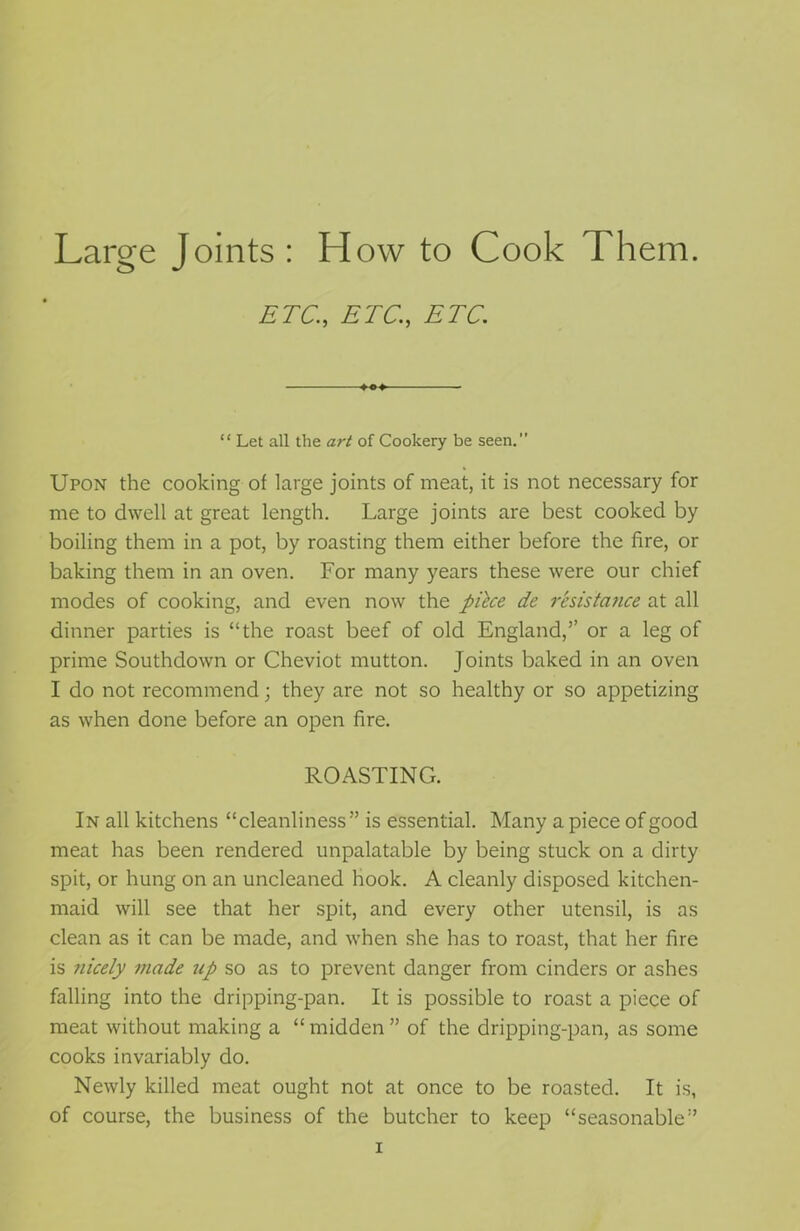 Large Joints : How to Cook Them. ETC., ETC., ETC. “ Let all the art of Cookery be seen. Upon the cooking of large joints of meat, it is not necessary for me to dwell at great length. Large joints are best cooked by boiling them in a pot, by roasting them either before the fire, or baking them in an oven. For many years these were our chief modes of cooking, and even now the pihe de rcsistatice at all dinner parties is “the roast beef of old England,’’ or a leg of prime Southdown or Cheviot mutton. Joints baked in an oven I do not recommend; they are not so healthy or so appetizing as when done before an open fire. ROASTING. In all kitchens “cleanliness” is essential. Many a piece of good meat has been rendered unpalatable by being stuck on a dirty spit, or hung on an uncleaned hook. A cleanly disposed kitchen- maid will see that her spit, and every other utensil, is as clean as it can be made, and when she has to roast, that her fire is nicely made tip so as to prevent danger from cinders or ashes falling into the dripping-pan. It is possible to roast a piece of meat without making a “ midden ” of the dripping-pan, as some cooks invariably do. Newly killed meat ought not at once to be roasted. It is, of course, the business of the butcher to keep “seasonable” i