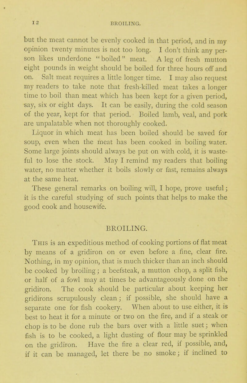 but the meat cannot be evenly cooked in that period, and in my opinion twenty minutes is not too long. I don’t think any per- son likes underdone “ boiled ” meat. A leg of fresh mutton eight pounds in weight should be boiled for three hours off and on. Salt meat requires a little longer time. I may also request my readers to take note that fresh-killed meat takes a longer time to boil than meat which has been kept for a given period, say, six or eight days. It can be easily, during the cold season of the year, kept for that period. Boiled lamb, veal, and pork are unpalatable when not thoroughly cooked. Liquor in which meat has been boiled should be saved for soup, even when the meat has been cooked in boiling water. Some large joints should always be put on with cold, it is waste- ful to lose the stock. May I remind my readers that boiling water, no matter whether it boils slowly or fast, remains always at the same heat. These general remarks on boiling will, I hope, prove useful; it is the careful studying of such points that helps to make the good cook and housewife. BROILING. This is an expeditious method of cooking portions of flat meat by means of a gridiron on or even before a fine, clear fire. Nothing, in my opinion, that is much thicker than an inch should be cooked by broiling; a beefsteak, a mutton chop, a split fish, or half of a fowl may at times be advantageously done on the gridiron. The cook should be particular about keeping her gridirons scrupulously clean ; if possible, she should have a separate one for fish cookery. When about to use either, it is best to heat it for a minute or two on the fire, and if a steak or chop is to be done rub the bars over with a little suet; when fish is to be cooked, a light dusting of flour may be sprinkled on the gridiron. Have the fire a clear red, if possible, and, if it can be managed, let there be no smoke; if inclined to