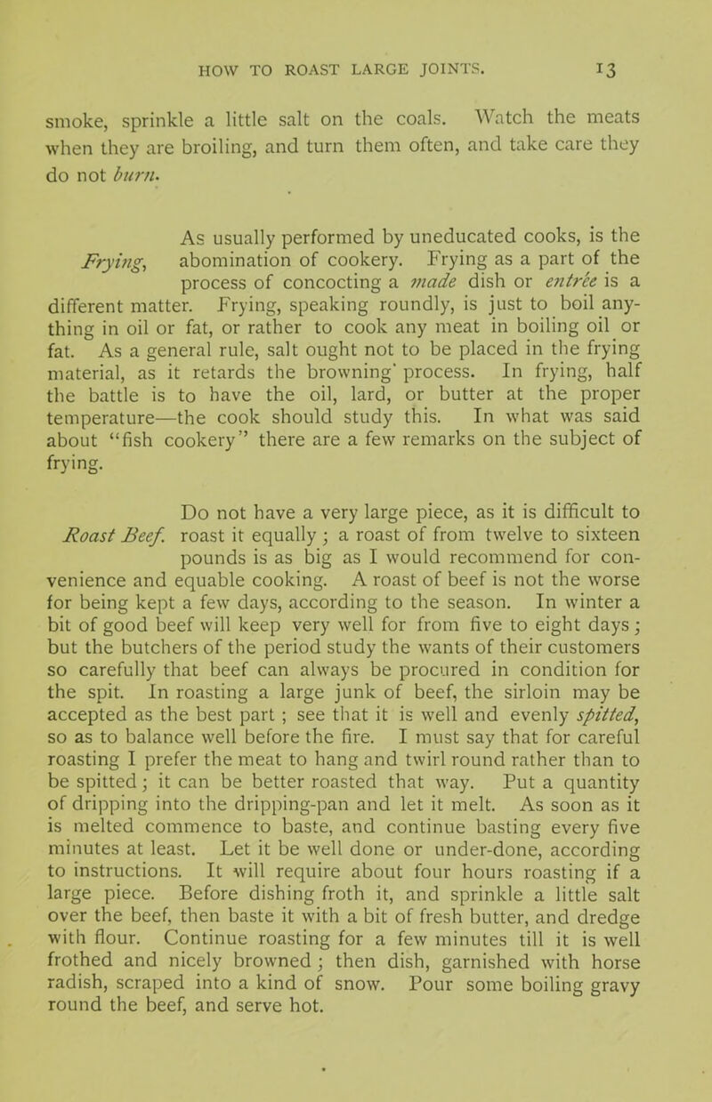 HOW TO ROAST LARGE JOINTS. T3 smoke, sprinkle a little salt on the coals. Watch the meats when they are broiling, and turn them often, and take care they do not burn. As usually performed by uneducated cooks, is the Frying, abomination of cookery. Frying as a part of the process of concocting a made dish or entree is a different matter. Frying, speaking roundly, is just to boil any- thing in oil or fat, or rather to cook any meat in boiling oil or fat. As a general rule, salt ought not to be placed in the frying material, as it retards the browning’ process. In frying, half the battle is to have the oil, lard, or butter at the proper temperature—the cook should study this. In what was said about “fish cookery” there are a few remarks on the subject of frying. Do not have a very large piece, as it is difficult to Roast Beef, roast it equally ; a roast of from twelve to sixteen pounds is as big as I would recommend for con- venience and equable cooking. A roast of beef is not the worse for being kept a few days, according to the season. In winter a bit of good beef will keep very well for from five to eight days; but the butchers of the period study the wants of their customers so carefully that beef can always be procured in condition for the spit. In roasting a large junk of beef, the sirloin may be accepted as the best part ; see that it is well and evenly spitted, so as to balance well before the fire. I must say that for careful roasting I prefer the meat to hang and twirl round rather than to be spitted; it can be better roasted that way. Put a quantity of dripping into the dripping-pan and let it melt. As soon as it is melted commence to baste, and continue basting every five minutes at least. Let it be well done or under-done, according to instructions. It will require about four hours roasting if a large piece. Before dishing froth it, and sprinkle a little salt over the beef, then baste it with a bit of fresh butter, and dredge with flour. Continue roasting for a few minutes till it is well frothed and nicely browned ; then dish, garnished with horse radish, scraped into a kind of snow. Pour some boiling gravy round the beef, and serve hot.