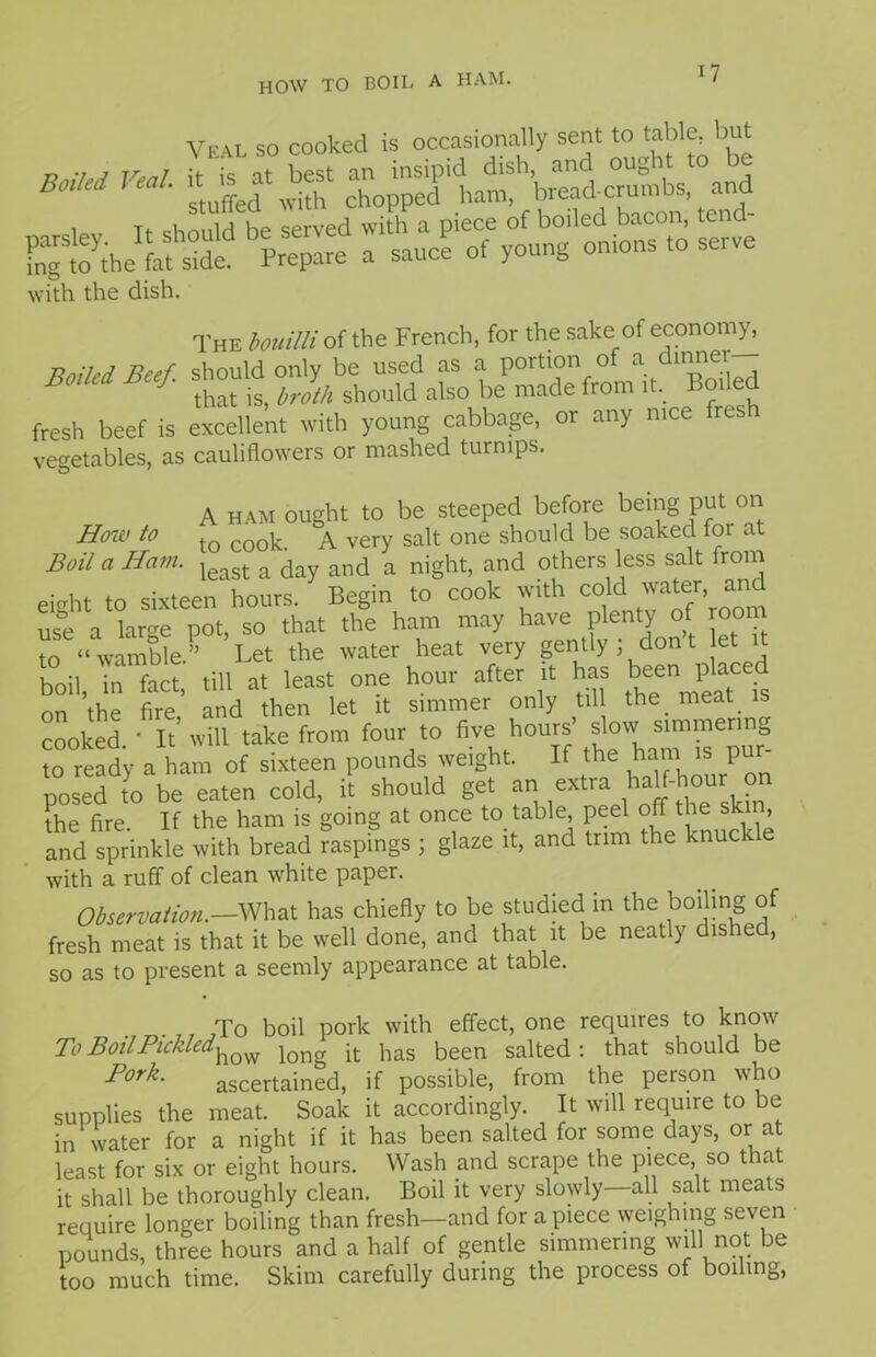 HOW TO BOIL A HAM. How to Boil a Ham. Veal so cooked is occasionally sent to table, but *** Veal L'ffed'wUW Wead cptbs and si with the dish. The bouilli of the French, for the sake of economy, Boiled Beef, should only be used as a portion o a in'^' 3 J that is, broth should also be made from it. Boiled fresh beef is excellent with young cabbage, or any nice fres vegetables, as cauliflowers or mashed turnips. A ham ought to be steeped before being put on to cook. A very salt one should be soaked foi at — - least a day and a night, and others less salt from eight to sixteen hours. Begin to cook with co c wa ®r’ use a large pot, so that the ham may have plenty of room to “ wamble. Let the water heat very gently ; don t let 1 boil, in fact, till at least one hour after it has b^n placed on the fire and then let it simmer only til the meat is cooked.' It’will take from four to five'.hoU{f f1™! to ready a ham of sixteen pounds weight. If the ham is p nosed to be eaten cold, it should get an extra haU-hour on the fire. If the ham is going at once to table peel off the skin, and sprinkle with bread raspings j glaze it, and trim the knuck with a ruff of clean white paper. Observation.-What has chiefly to be studied in the boiling of fresh meat is that it be well done, and that it be neatly dished, so as to present a seemly appearance at table. To boil pork with effect, one requires to know To Boil Pickled^ j it has been salted: that should be Fork• ascertained, if possible, from the person who supplies the meat. Soak it accordingly. It will require to be in water for a night if it has been salted for some days, or at least for six or eight hours. Wash and scrape the piece, so that it shall be thoroughly clean. Boil it very slowly—all salt meats require longer boiling than fresh—and for a piece weighing seven pounds, three hours and a half of gentle simmering will not be too much time. Skim carefully during the process of boiling,