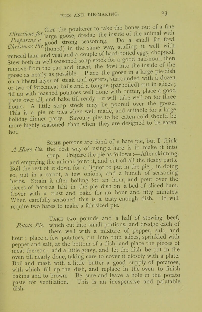 Get the poulterer to take the bones out of a fine Directions for j 0 goosej dredge the inside of the animal with Preparing a °d strong seasoning. Do a small fat fowl Christmas Pie. fboned) in‘the same way, stuffing it well with minced ham and veal and a couple of hard-boiled eggs .chopped Stew both in well-seasoned soup stock for a good half-hour, then remove from the pan and insert the fowl into the inside of the goose as neatly as possible. Place the goose in a large pie-dish on a liberal layer of steak and oysters, surrounded with a dozen or two of forcemeat balls and a tongue (parboiled) cut in slices, fill up with mashed potatoes well done with butter, place a good paste over all, and bake till ready—it will take well on for three hours. A little soup stock may be poured over the goose. This is a pie of pies when well made, and suitable for a large holiday dinner party. Savoury pies to be eaten cold should be more highly seasoned than when they are designed to be eaten hot. Some persons are fond of a hare pie, but I think A Hare Pie. the best way of using a hare is to make it into soup. Prepare the pie as follows :—After skinning and emptying the animal, joint it, and cut off all the fleshy parts. Boil the rest of it down for a liquor to put in the pie ; in doing so, put in a carrot, a few onions, and a bunch of seasoning herbs. Strain it after boiling for an hour, and pour over the pieces of hare as laid in the pie dish on a bed of sliced ham. Cover with a crust and bake for an hour and fifty minutes. When carefully seasoned this is a tasty enough dish. It will require two hares to make a fair-sized pie. Take two pounds and a half of stewing beef, Potato Pie. which cut into small portions, and dredge each of them well with a mixture of pepper, salt, and flour; place a few potatoes, cut into thin slices, sprinkled with pepper and salt, at the bottom of a dish, and place the pieces of meat thereon; add a little gravy, and let the dish be put in the oven till nearly done, taking care to cover it closely with a plate. Boil and mash with a little butter a good supply of potatoes, with which fill up the dish, and replace in the oven to finish baking and to brown. Be sure and leave a hole in the potato paste for ventilation. This is an inexpensive and palatable dish.