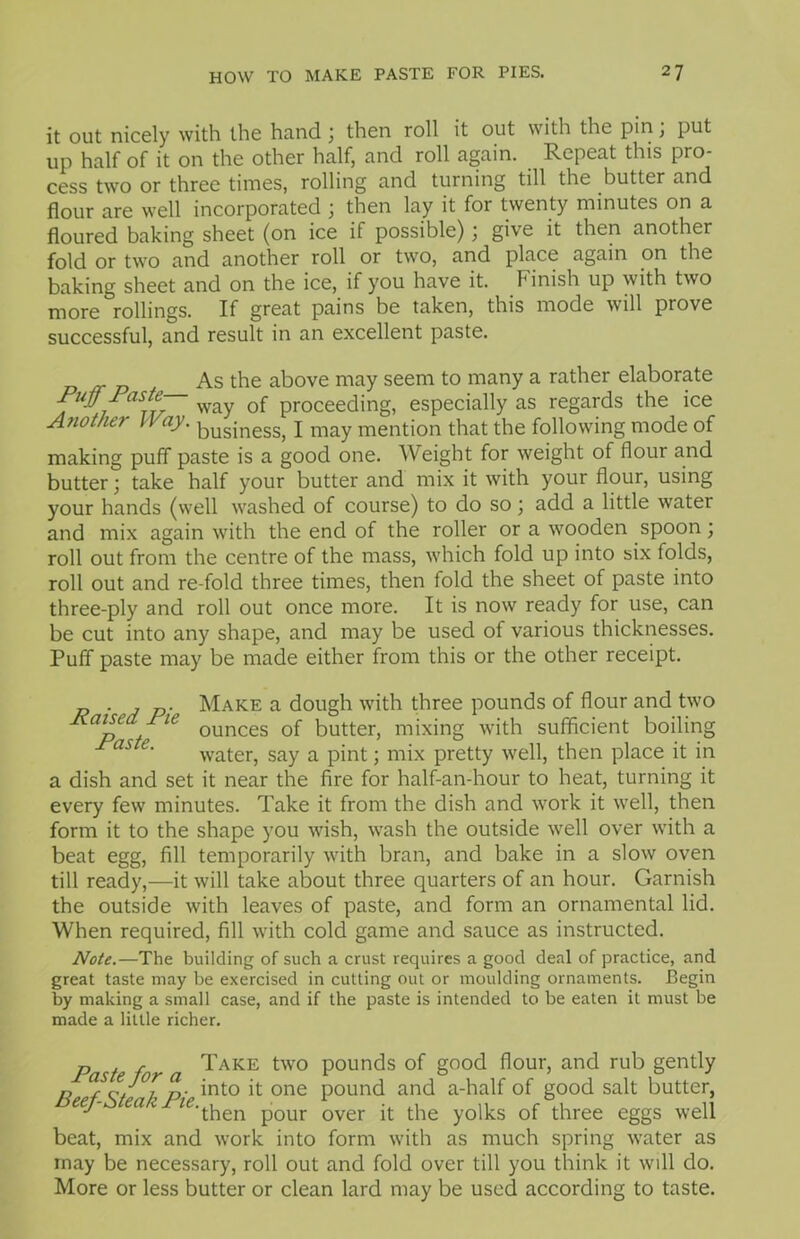 it out nicely with the hand \ then roll it out with the pin, put up half of it on the other half, and roll again. Repeat this pro- cess two or three times, rolling and turning till the butter and flour are well incorporated ; then lay it for twenty minutes on a floured baking sheet (on ice if possible); give it then another fold or two and another roll or two, and place again on the baking sheet and on the ice, if you have it. Finish up with two more rollings. If great pains be taken, this mode will prove successful, and result in an excellent paste. As the above may seem to many a rather elaborate Fuff Fasti- w 0f proceeding, especially as regards the ice Another 14 ay. businesSj x may mention that the following mode of making puff paste is a good one. Weight for weight of flour and butter; take half your butter and mix it with your flour, using your hands (well washed of course) to do so; add a little water and mix again with the end of the roller or a wooden spoon; roll out from the centre of the mass, which fold up into six folds, roll out and re-fold three times, then fold the sheet of paste into three-ply and roll out once more. It is now ready for use, can be cut into any shape, and may be used of various thicknesses. Puff paste may be made either from this or the other receipt. Raised Pie Paste. Make a dough with three pounds of flour and two ounces of butter, mixing with sufficient boiling water, say a pint; mix pretty well, then place it in a dish and set it near the fire for half-an-hour to heat, turning it every few minutes. Take it from the dish and work it well, then form it to the shape you wish, wash the outside well over with a beat egg, fill temporarily with bran, and bake in a slow oven till ready,—it will take about three quarters of an hour. Garnish the outside with leaves of paste, and form an ornamental lid. When required, fill with cold game and sauce as instructed. Note.—The building of such a crust requires a good deal of practice, and great taste may be exercised in cutting out or moulding ornaments. Begin by making a small case, and if the paste is intended to be eaten it must be made a little richer. p . r Take two pounds of good flour, and rub gently ,, ? c/ i p- int0 it one pound and a-half of good salt butter, eej ea v ^•tben p0ur over jj- the y0lks of three eggs well beat, mix and work into form with as much spring water as may be necessary, roll out and fold over till you think it will do. More or less butter or clean lard may be used according to taste.