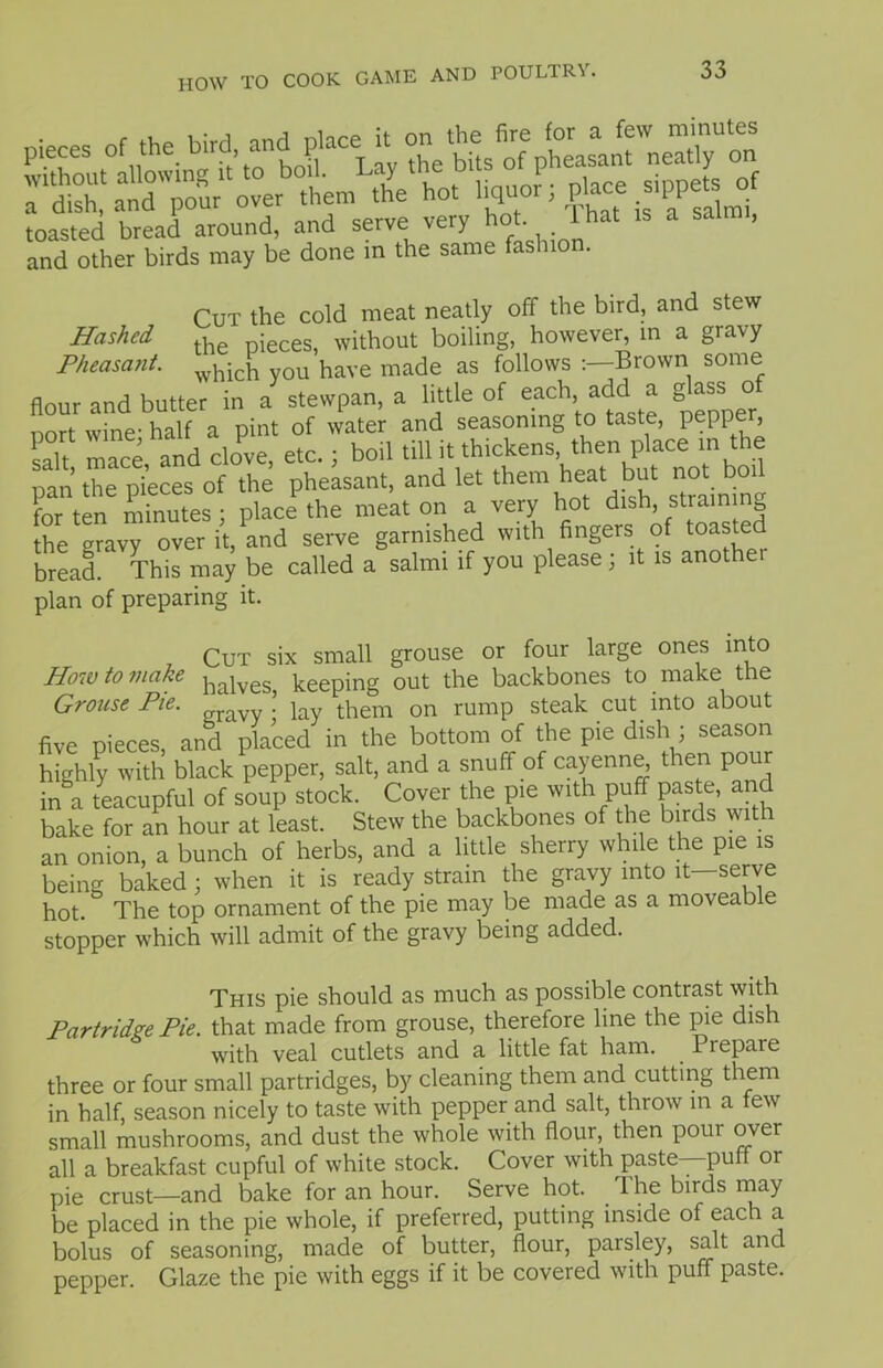 Hashed Pheasant. toasted bread around, and serve very hot. 1 hat is a and other birds may be done in the same fashion. Cut the cold meat neatly off the bird, and stew the pieces, without boiling, however, in a giavy which you have made as follows :-Brown some flour and butter in a stewpan, a little of e.ach> add a g ^ss o nort wine- half a pint of water and seasoning to taste, pepi > salt mace, and clove, etc.; boil till it thickens then place m the pan the pieces of the pheasant, and let them hot, but not boil for ten minutes j place the meat on a very hot dish, strain g the gravy over it, and serve garnished with fingers of toasted bread. This may be called a salmi if you please; it is another plan of preparing it. Cut six small grouse or four large ones into How to make balves keeping out the backbones to make the Grouse Pie. \ j them 0n rump steak cut into about five pieces, and placed in the bottom of the pie dish ; season highly with black pepper, salt, and a snuff of cayenne, then pour in a teacupful of soup stock. Cover the pie with puff paste, and bake for an hour at least. Stew the backbones of the birds with an onion, a bunch of herbs, and a little sherry while the pie is being baked : when it is ready strain the gravy into it—serve hot. The top ornament of the pie may be made as a moveab e stopper which will admit of the gravy being added. This pie should as much as possible contrast with Partridge Pie. that made from grouse, therefore line the pie dish with veal cutlets and a little fat ham. 1 repare three or four small partridges, by cleaning them and cutting them in half, season nicely to taste with pepper and salt, throw in a few small mushrooms, and dust the whole with flour, then pour over all a breakfast cupful of white stock. Cover with paste—puff or pie crust—and bake for an hour. Serve hot. . 1 he birds may be placed in the pie whole, if preferred, putting inside of each a bolus of seasoning, made of butter, flour, parsley, salt and pepper. Glaze the pie with eggs if it be covered with puff paste.