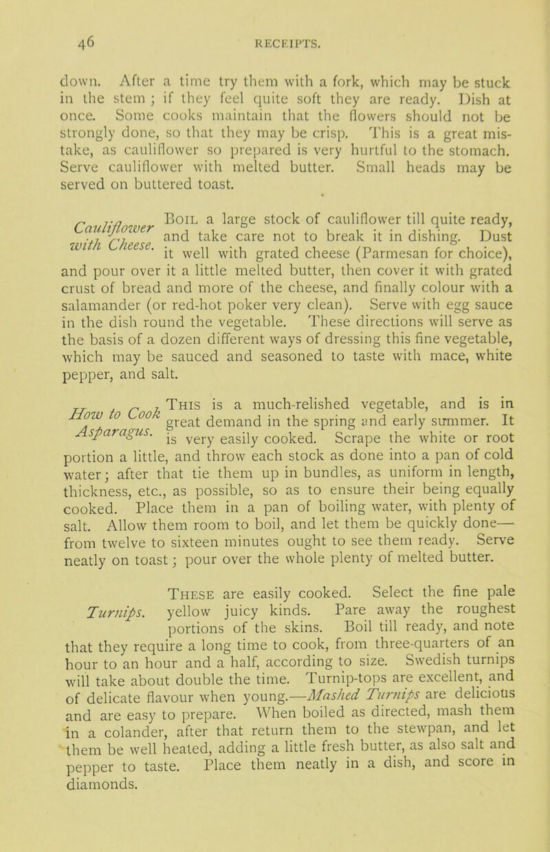 down. After a time try them with a fork, which may be stuck in the stem ; if they feel quite soft they are ready. Dish at once. Some cooks maintain that the (lowers should not be strongly done, so that they may be crisp. This is a great mis- take, as cauliflower so prepared is very hurtful to the stomach. Serve cauliflower with melted butter. Small heads may be served on buttered toast. r j.n „ Boil a large stock of cauliflower till quite ready, v/ l-tf,Wer and take care not to break it in dishing. Dust iVi i leese. ^ wep gra(-eci cheese (Parmesan for choice), and pour over it a little melted butter, then cover it with grated crust of bread and more of the cheese, and finally colour with a salamander (or red-hot poker very clean). Serve with egg sauce in the dish round the vegetable. These directions will serve as the basis of a dozen different ways of dressing this fine vegetable, which may be sauced and seasoned to taste with mace, white pepper, and salt. r , This is a much-relished vegetable, and is in ±tow 0' Coo great demand in the spring and early summer. It Asparagus. -g yery easpy cooked. Scrape the white or root portion a little, and throw each stock as done into a pan of cold water; after that tie them up in bundles, as uniform in length, thickness, etc., as possible, so as to ensure their being equally cooked. Place them in a pan of boiling water, with plenty of salt. Allow them room to boil, and let them be quickly done— from twelve to sixteen minutes ought to see them ready. Serve neatly on toast; pour over the whole plenty of melted butter. These are easily cooked. Select the fine pale Turnips. yellow juicy kinds. Pare away the roughest portions of the skins. Boil till ready, and note that they require a long time to cook, from three-quarters of an hour to an hour and a half, according to size. Swedish turnips will take about double the time. Turnip-tops are excellent, and of delicate flavour when young.—Mashed Turnips are delicious and are easy to prepare. When boiled as directed, mash them in a colander, after that return them to the stewpan, and let them be well heated, adding a little fresh butter, as also salt and pepper to taste. Place them neatly in a dish, and score in diamonds.