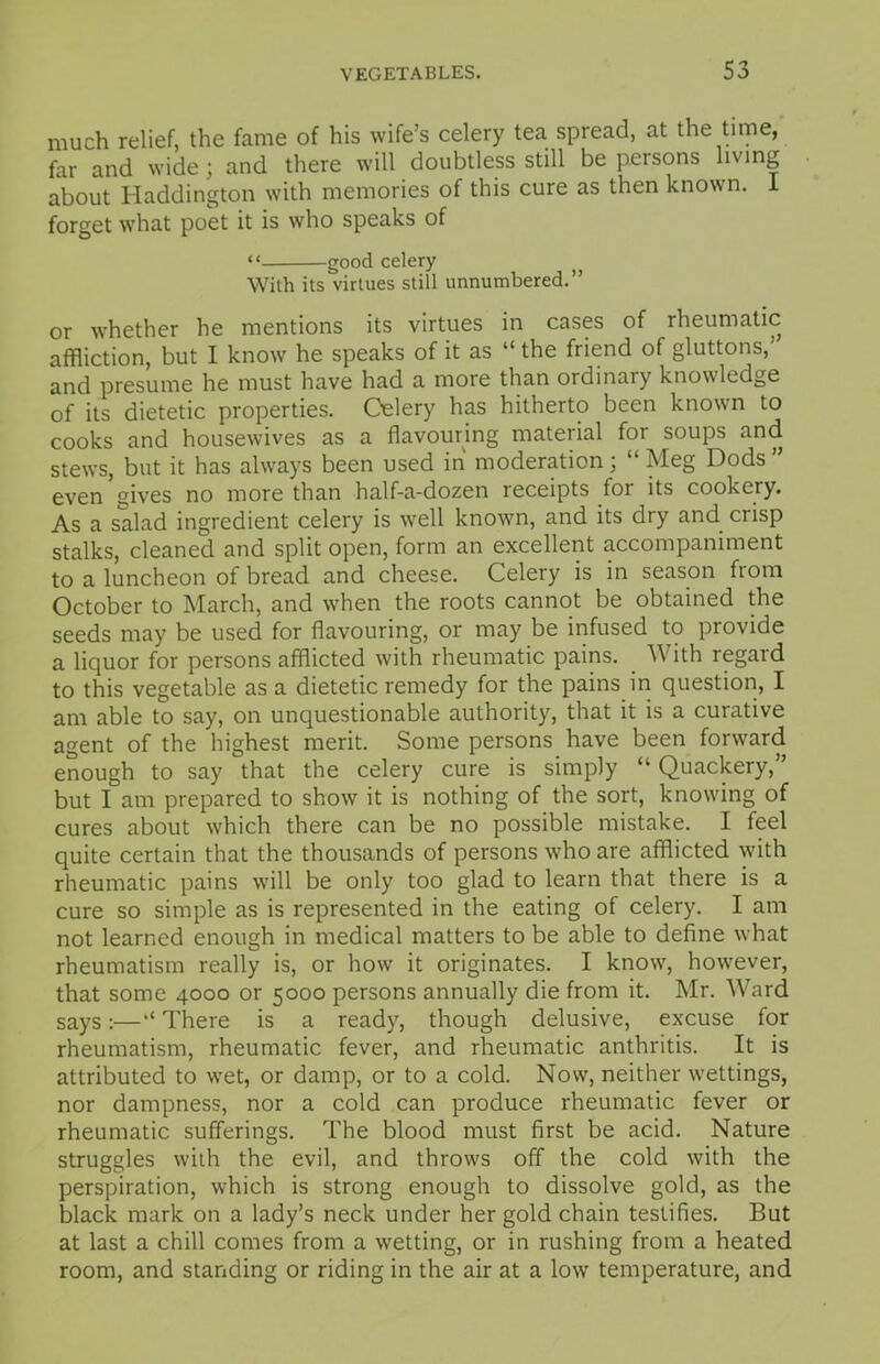 much relief, the fame of his wife’s celery tea spread, at the time, far and wide; and there will doubtless still be persons living about Haddington with memories of this cure as then known, forget what poet it is who speaks of “ good celery With its virtues still unnumbered.” or w'hether he mentions its virtues in cases of rheumatic affliction, but I know he speaks of it as “ the friend of gluttons,’ and presume he must have had a more than ordinary knowledge of its dietetic properties. Celery has hitherto been known to cooks and housewives as a flavouring material for soups and stews, but it has always been used in moderation; “ Meg Dods ” even gives no more than half-a-dozen receipts for its cookery. As a salad ingredient celery is wrell known, and its dry and crisp stalks, cleaned and split open, form an excellent accompaniment to a luncheon of bread and cheese. Celery is in season from October to March, and when the roots cannot be obtained the seeds may be used for flavouring, or may be infused to provide a liquor for persons afflicted with rheumatic pains. With regard to this vegetable as a dietetic remedy for the pains in question, I am able to say, on unquestionable authority, that it is a curative agent of the highest merit. Some persons have been forward enough to say that the celery cure is simply “ Quackery,” but I am prepared to show it is nothing of the sort, knowdng of cures about wfflich there can be no possible mistake. I feel quite certain that the thousands of persons who are afflicted with rheumatic pains will be only too glad to learn that there is a cure so simple as is represented in the eating of celery. I am not learned enough in medical matters to be able to define what rheumatism really is, or how it originates. I know, however, that some 4000 or 5000 persons annually die from it. Mr. Ward says:—** There is a ready, though delusive, excuse for rheumatism, rheumatic fever, and rheumatic anthritis. It is attributed to wet, or damp, or to a cold. Now, neither w-ettings, nor dampness, nor a cold can produce rheumatic fever or rheumatic sufferings. The blood must first be acid. Nature struggles with the evil, and throw's off the cold with the perspiration, which is strong enough to dissolve gold, as the black mark on a lady’s neck under her gold chain testifies. But at last a chill comes from a whetting, or in rushing from a heated room, and standing or riding in the air at a low temperature, and