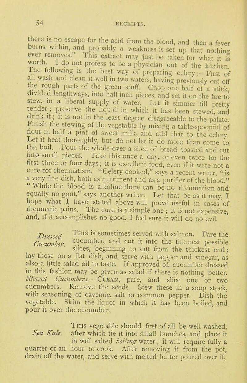 there is no escape for the acid from the blood, and then a fever bums within, and probably a weakness is set up that nothing ever removes.” This extract may just be taken for what it is worth I do not profess to be a physician out of the kitchen l ie following is the best way of preparing celeryFirst of all wash and clean it well in two waters, having previously cut off the rough parts of the green stuff. Chop one half of a stick divided lengthways, into half-inch pieces, and set it on the fire to stew, in a liberal supply of water. Let it simmer till pretty tender ; preserve the liquid in which it has been stewed, and drink it; it is not in the least degree disagreeable to the palate. Finish the stewing of the vegetable by mixing a table-spoonful of flour in half a pint of sweet milk, and add that to the celery. Let it heat thoroughly, but do not let it do more than come to the boil. Pour the whole over a slice of bread toasted and cut into small pieces, lake this once a day, or even twice for the fiist thiee or four days; it is excellent food, even if it were not a cuie for rheumatism. “Celery cooked,” says a recent writer, “is a very fine dish, both as nutriment and as a purifier of the blood.” While the blood is alkaline there can be no rheumatism and equally no gout,” says another writer. Let that be as it may, I hope what I have stated above will prove useful in cases of rheumatic pains. The cure is a simple one; it is not expensive, and, if it accomplishes no good, I feel sure it will do no evil. Dressed Tms is sometimes served with salmon. Pare the Cucumber CLlcumber, an(^ cut F int0 the thinnest possible slices, beginning to cilt from the thickest end; lay these on a flat dish, and serve with pepper and vinegar, as also a little salad oil to taste. If approved of, cucumber dressed in this fashion may be given as salad if there is nothing better. Stewed Cucumbers.—Clean, pare, and slice one or two cucumbers. Remove the seeds. Stew these in a soup stock, with seasoning of cayenne, salt or common pepper. Dish the vegetable. Skim the liquor in which it has been boiled, and pour it over the cucumber. This vegetable should first of all be well washed, Sea Kale, after which tie it into small bunches, and place it in well salted boiling water; it will require fully a quarter of an hour to cook. After removing it from the pot, drain off the water, and serve with melted butter poured over it,