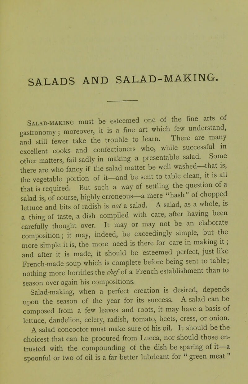 SALADS AND SALAD-MAKING. Salad-making must be esteemed one of the fine arts of gastronomy ; moreover, it is a fine art which few understand, and still fewer take the trouble to learn. There are many excellent cooks and confectioners who, while successful in other matters, fail sadly in making a presentable salad. Some there are who fancy if the salad matter be well washed—that is, the vegetable portion of it—and be sent to table clean, it is all that is required. But such a way of settling the question of a salad is, of course, highly erroneous—a mere “hash” of chopped lettuce and bits of radish is ?iot a salad. A salad, as a whole, is a thing of taste, a dish compiled with care, after having been carefully thought over. It may or may not be an elaborate composition; it may, indeed, be exceedingly simple, but the more simple it is, the more need is there for care in making it; and after it is made, it should be esteemed perfect, just like French-made soup which is complete before being sent to table; nothing more horrifies the chef of a French establishment than to season over again his compositions. Salad-making, when a perfect creation is desired, depends upon the season of the year for its success. A salad can be composed from a few leaves and roots, it may have a basis of lettuce, dandelion, celery, radish, tomato, beets, cress, or onion. A salad concoctor must make sure of his oil. It should be the choicest that can be procured from Lucca, nor should those en- trusted with the compounding of the dish be sparing of it—a spoonful or two of oil is a far better lubricant for “ green meat ”