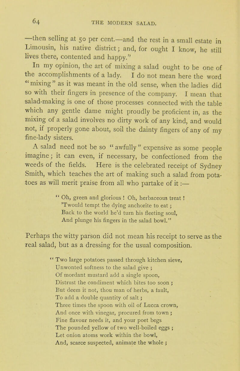 —then selling at 50 per cent.—and the rest in a small estate in Limousin, his native district; and, for ought I know, he still lives there, contented and happy.” In my opinion, the art of mixing a salad ought to be one of the accomplishments of a lady. I do not mean here the word “mixing” as it was meant in the old sense, when the ladies did so with their lingers in presence of the company. I mean that salad-making is one of those processes connected with the table which any gentle dame might proudly be proficient in, as the mixing of a salad involves no dirty work of any kind, and would not, if properly gone about, soil the dainty fingers of any of my fine-lady sisters. A salad need not be so “ awfully ” expensive as some people imagine; it can even, if necessary, be confectioned from the weeds of the fields. Here is the celebrated receipt of Sydney Smith, which teaches the art of making such a salad from pota- toes as will merit praise from all who partake of it:— “ green and glorious ! Oh, herbaceous treat ! ’Twould tempt the dying anchorite to eat; Back to the world he’d turn his fleeting soul, And plunge his fingers in the salad bowl.” Perhaps the witty parson did not mean his receipt to serve as the real salad, but as a dressing for the usual composition. “Two large potatoes passed through kitchen sieve, Unwonted softness to the salad give ; Of mordant mustard add a single spoon, Distrust the condiment which bites too soon ; But deem it not, thou man of herbs, a fault, To add a double quantity of salt; Three times the spoon with oil of Lucca crown, And once with vinegar, procured from town ; Fine flavour needs it, and your poet begs The pounded yellow of two well-boiled eggs ; Let onion atoms work within the bowl, And, scarce suspected, animate the whole ;