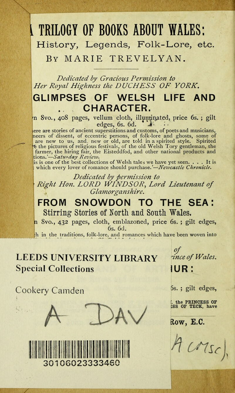 History, Legends, Folk-Lore, etc. By MARIE TREVELYAN. Dedicated by Gracious Permission to Her Royal Highness the DUCHESS OF YORK. GLIMPSES OF WELSH LIFE AND CHARACTER. n 8vo., 408 pages, vellum cloth, illuminated, price 6s. ; gilt edges, 6s. 6d. * ,JV • l ere are stories of ancient superstitions and customs, of poets and musicians, neers of dissent, of eccentric persons, of folk-lore and ghosts, some of are new to us, and. new or old, are told in a spirited style. Spirited “fe the pictures of religious festivals, of the old Welsh Tory gentleman, the farmer, the hiring fair, the Eisteddfod, and other national products and tions.’—Saturday Review. I is is one of the best collections of Welsh tale, we have yet seen. . . . It is . which every lover of romance should purchase.’—Newcastle Chronicle. Dedicated by permission to Right Hon. LORD WINDSOR, Lord Lieutenant of Glamorganshire. FROM SNOWDON TO THE SEA: Stirring Stories of North and South Wales. n 8vo., 432 pages, cloth, emblazoned, price 6s. ; gilt edges, 6s. 6d. |h in the traditions, folk-lore, and romances which have been woven into of LEEDS UNIVERSITY LIBRARY jince of Wales. Special Collections 1UR : Cookery Camden A- Lav 111 6s. ; gilt edges, t the PRINCESS OF 2SS OF TECK, have Row, E.C.