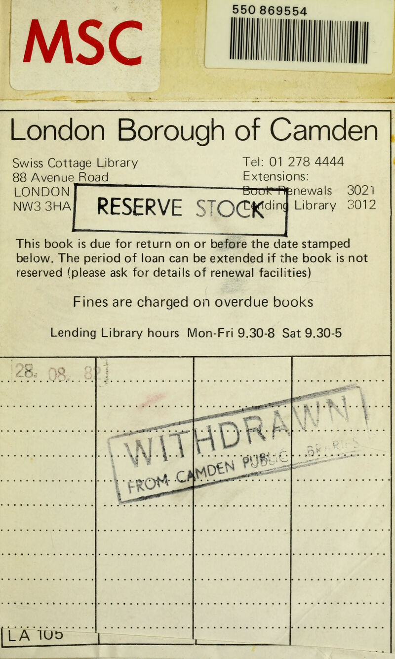 MSC London Borough of Camden Swiss Cottage Library Tel: 01 278 4444 88 Avenue Road Extensions: LONDON BPuEVIi NW3 3HA RESERVE STOCKdin! mewals JUz I Library 3012 :e stamped le book is not :ies) oks at 9.30-5 This book is due for return on or before the dal below. The period of loan can be extended if th reserved (please ask for details of renewal facilil Fines are charged on overdue bo Lending Library hours Mon-Fri 9.30-8 S & )S 0 1 ; \|\l * N V ; mV 1 1 | LA iuo I