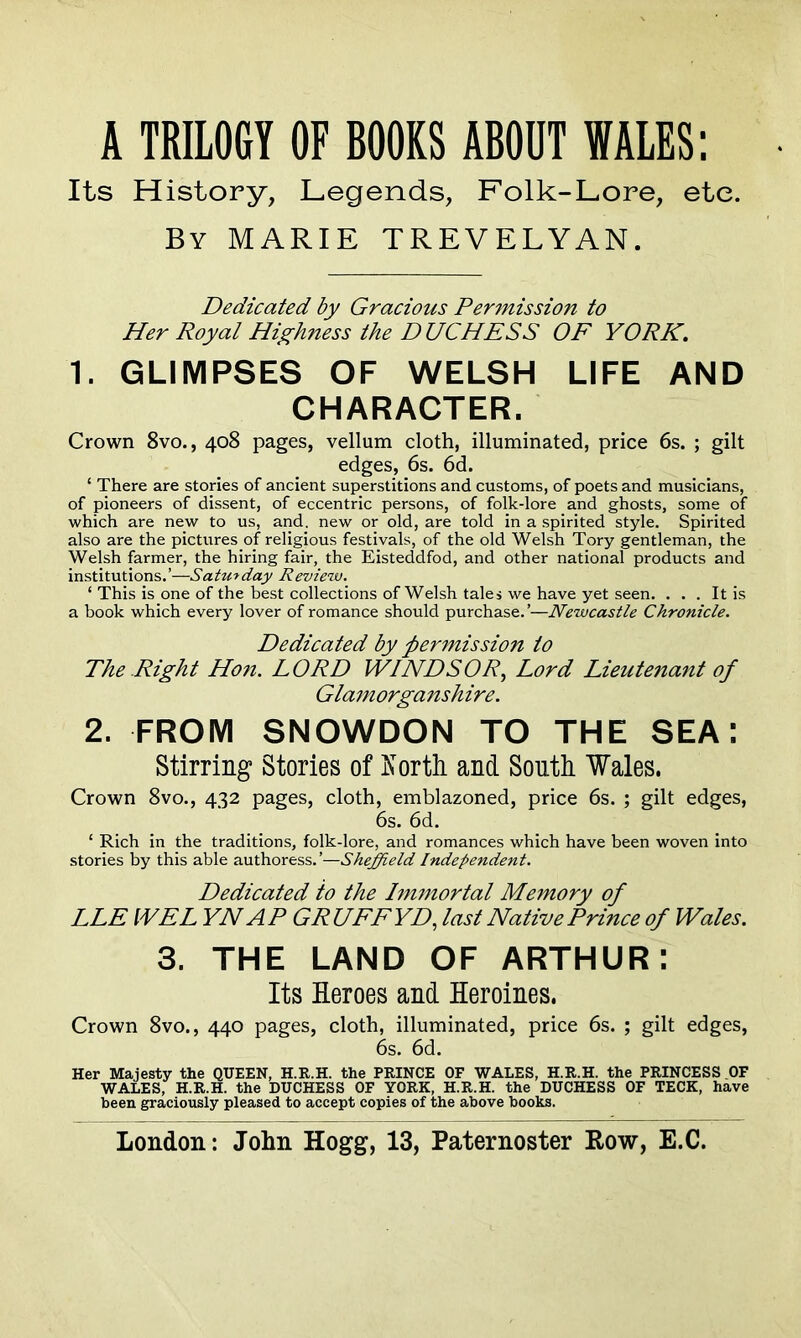 Its History, Legends, Folk-Lore, etc. By MARIE TREVELYAN. Dedicated by Gracious Permission to Her Royal Highness the DUCHESS OF YORK. 1. GLIMPSES OF WELSH LIFE AND CHARACTER. Crown 8vo., 408 pages, vellum cloth, illuminated, price 6s. ; gilt edges, 6s. 6d. ‘ There are stories of ancient superstitions and customs, of poets and musicians, of pioneers of dissent, of eccentric persons, of folk-lore and ghosts, some of which are new to us, and. new or old, are told in a spirited style. Spirited also are the pictures of religious festivals, of the old Welsh Tory gentleman, the Welsh farmer, the hiring fair, the Eisteddfod, and other national products and institutions.’—Saturday Review. ‘ This is one of the best collections of Welsh tales we have yet seen. ... It is a book which every lover of romance should purchase.’—Newcastle Chronicle. Dedicated by permission to The Right Hon. LORD WINDSOR, Lord Lieutenant of Glamorganshire. 2. FROM SNOWDON TO THE SEA: Stirring Stories of Korth and South Wales. Crown 8vo., 432 pages, cloth, emblazoned, price 6s. ; gilt edges, 6s. 6d. ‘ Rich in the traditions, folk-lore, and romances which have been woven into stories by this able authoress.’—Sheffield Independent. Dedicated to the Immortal Memory of LLE WEL YNAP GRUFF YD, last Native Prince of Wales. 3. THE LAND OF ARTHUR: Its Heroes and Heroines. Crown 8vo., 440 pages, cloth, illuminated, price 6s. ; gilt edges, 6s. 6d. Her Majesty the QUEEN, H.R.H. the PRINCE OF WALES, H.R.H. the PRINCESS OF WALES, H.R.H. the DUCHESS OF YORK, H.R.H. the DUCHESS OF TECK, have been graciously pleased to accept copies of the above books.