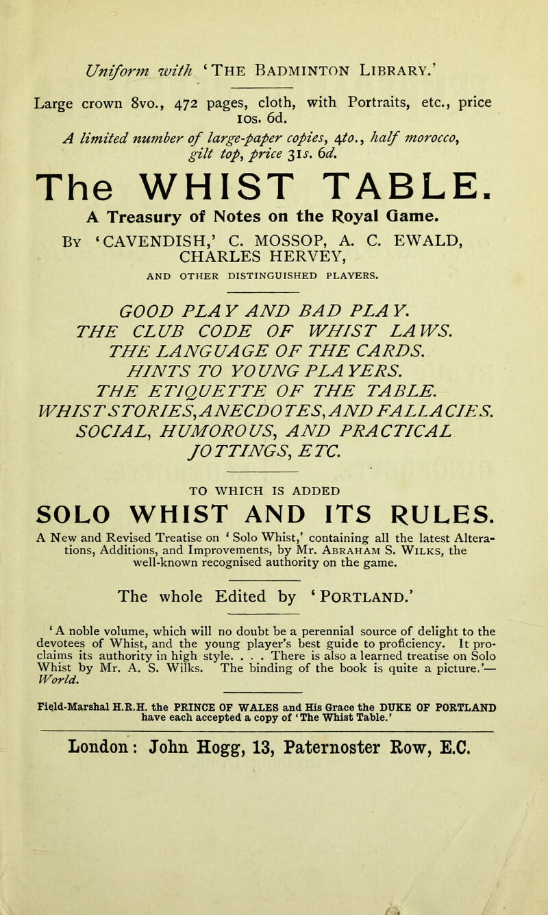 Uniform with ‘The Badminton Library.’ Large crown 8vo., 472 pages, cloth, with Portraits, etc., price 10s. 6d. A limited number of large-paper copies, 4to., half morocco, gilt top, price 31^. 6d. The WHIST TABLE. A Treasury of Notes on the Royal Game. By ‘CAVENDISH,’ C. MOSSOP, A. C. EWALD, CHARLES HERVEY, AND OTHER DISTINGUISHED PLAYERS. GOOD PLA Y AND BAD PLA Y. THE CLUB CODE OF WHIST LAWS. THE LANGUAGE OF THE CARDS. HINTS TO YOUNG PLA YERS. THE ETIQUETTE OF THE TABLE. WHIST STORIES,ANECDO TES, AND FALLA CIES. SOCIAL, HUMOROUS, AND PRACTICAL fOTTINGS, ETC. TO WHICH IS ADDED SOLO WHIST AND ITS RULES. A New and Revised Treatise on ‘ Solo Whist,’ containing all the latest Altera- tions, Additions, and Improvements, by Mr. Abraham S. Wilks, the well-known recognised authority on the game. The whole Edited by ‘ Portland.’ ‘ A noble volume, which will no doubt be a perennial source of delight to the devotees of Whist, and the young player’s best guide to proficiency. It pro- claims its authority in high style. . . . There is also a learned treatise on Solo Whist by Mr. A. S. Wilks. The binding of the book is quite a picture.’— World. Field-Marshal H.R.H. the PRINCE OF WALES and His Grace the DUKE OF PORTLAND have each accepted a copy of ‘ The Whist Table. ’