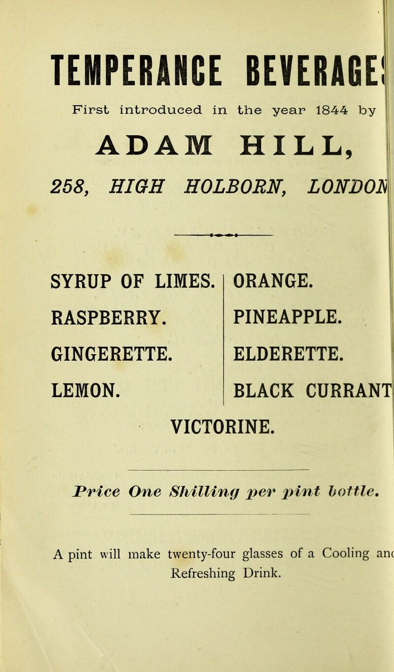 TEMPERANCE BEVERAGE! First introduced in the year 1844 by ADAM HILL, 258, HIGH HOLBORN, LONDOh SYRUP OF LIMES. RASPBERRY. GINGERETTE. LEMON. ORANGE. PINEAPPLE. ELDERETTE. BLACK CURRANT! VICTORINE. Price One Shilling per pint bottle. A pint will make twenty-four glasses of a Cooling am Refreshing Drink.