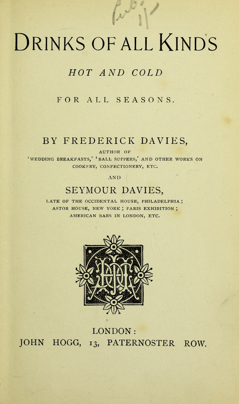 Drinks of all Kinds HOT AND COLD FOR ALL SEASONS. BY FREDERICK DAVIES, AUTHOR OF ‘WEDDING BREAKFASTS,’ ‘BALL SUFFERS,’ AND OTHER WORKS ON COOKERY, CONFECTIONERY, ETC. AND SEYMOUR DAVIES, LATE OF THE OCCIDENTAL HOUSE, PHILADELPHIA ; ASTOR HOUSE, NEW YORK \ PARIS EXHIBITION ; AMERICAN BARS IN LONDON, ETC. LONDON: JOHN HOGG, 13, PATERNOSTER ROW.