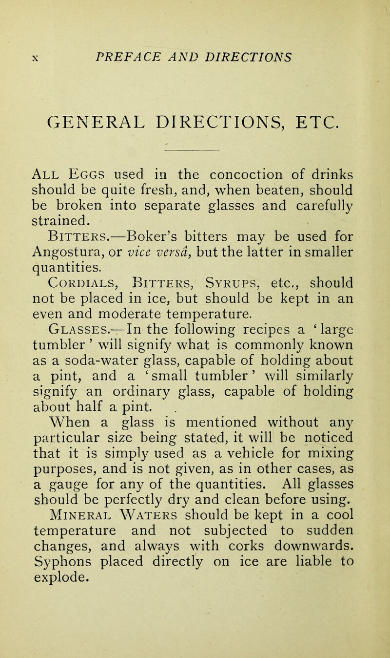 GENERAL DIRECTIONS, ETC. All Eggs used in the concoction of drinks should be quite fresh, and, when beaten, should be broken into separate glasses and carefully strained. Bitters.—Boker’s bitters may be used for Angostura, or vice versa, but the latter in smaller quantities. Cordials, Bitters, Syrups, etc., should not be placed in ice, but should be kept in an even and moderate temperature. Glasses.—In the following recipes a ‘large tumbler ’ will signify what is commonly known as a soda-water glass, capable of holding about a pint, and a ‘small tumbler’ will similarly signify an ordinary glass, capable of bolding about half a pint. When a glass is mentioned without any particular size being stated, it will be noticed that it is simply used as a vehicle for mixing purposes, and is not given, as in other cases, as a gauge for any of the quantities. All glasses should be perfectly dry and clean before using. Mineral Waters should be kept in a cool temperature and not subjected to sudden changes, and always with corks downwards. Syphons placed directly on ice are liable to explode.