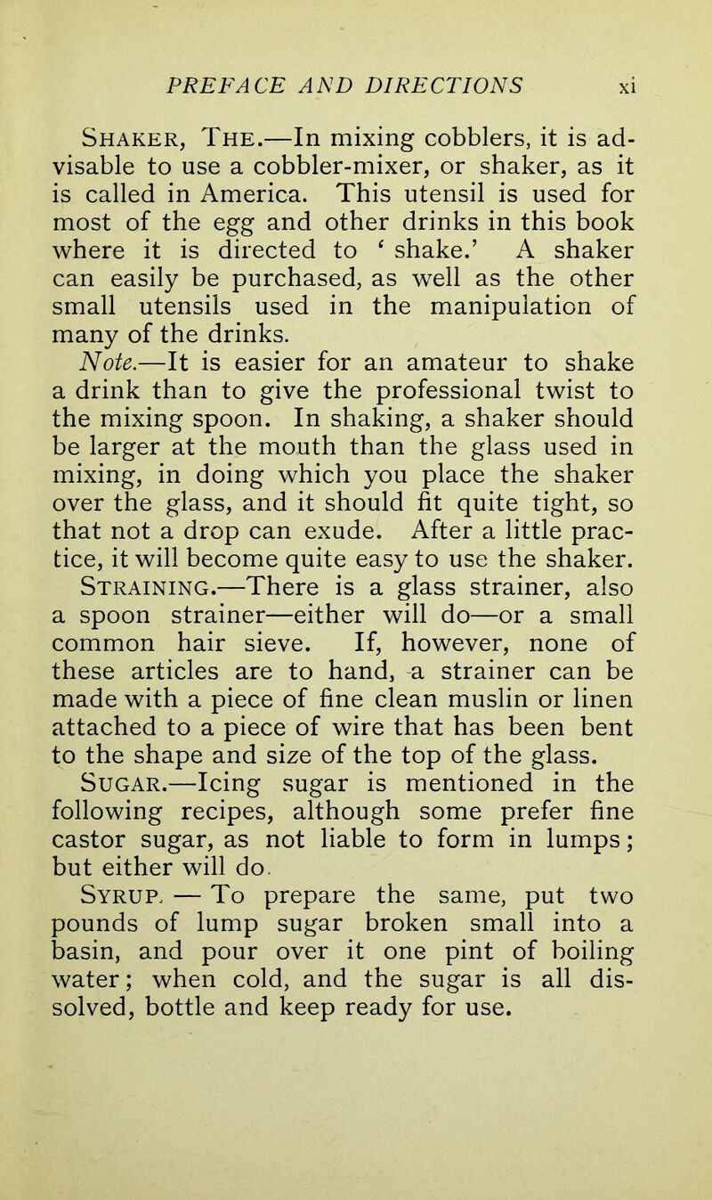 Shaker, The.—In mixing cobblers, it is ad- visable to use a cobbler-mixer, or shaker, as it is called in America. This utensil is used for most of the egg and other drinks in this book where it is directed to ‘ shake.’ A shaker can easily be purchased, as well as the other small utensils used in the manipulation of many of the drinks. Note.—It is easier for an amateur to shake a drink than to give the professional twist to the mixing spoon. In shaking, a shaker should be larger at the mouth than the glass used in mixing, in doing which you place the shaker over the glass, and it should fit quite tight, so that not a drop can exude. After a little prac- tice, it will become quite easy to use the shaker. Straining.—There is a glass strainer, also a spoon strainer—either will do—or a small common hair sieve. If, however, none of these articles are to hand, a strainer can be made with a piece of fine clean muslin or linen attached to a piece of wire that has been bent to the shape and size of the top of the glass. Sugar.—Icing sugar is mentioned in the following recipes, although some prefer fine castor sugar, as not liable to form in lumps; but either will do. Syrup, — To prepare the same, put two pounds of lump sugar broken small into a basin, and pour over it one pint of boiling water; when cold, and the sugar is all dis- solved, bottle and keep ready for use.