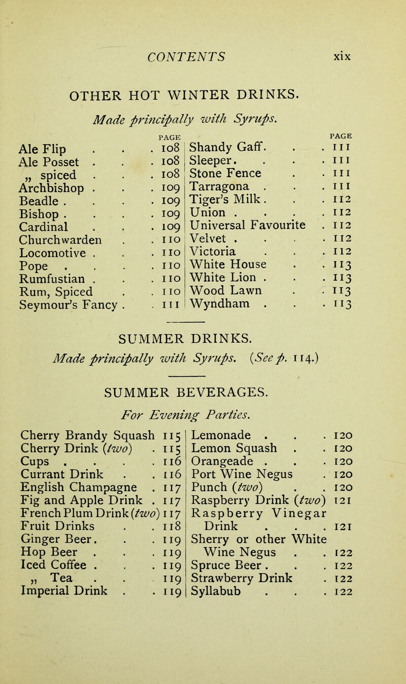 OTHER HOT WINTER DRINKS. Made principally with Syrups. PAGE PAGE Ale Flip . 108 Shandy Gaff. . hi Ale Posset . . 108 Sleeper. . in „ spiced . 108 Stone Fence . hi Archbishop . . 109 Tarragona . . hi Beadle . . 109 Tiger’s Milk. . 112 Bishop . . 109 Union . . 112 Cardinal . 109 Universal Favourite . 112 Churchwarden . IIO Velvet . . 112 Locomotive . . IIO Victoria . 112 Pope . IIO White House • 113 Rumfustian . . IIO White Lion . • 113 Rum, Spiced . IIO Wood Lawn • 113 Seymour’s Fancy . . hi Wyndham . • 113 SUMMER DRINKS. Made principally with Syrups. (Seep. 114.) SUMMER BEVERAGES. For Evening Parties. Cherry Brandy Squash 115 Cherry Drink {two) . 115 Cups . . .116 Currant Drink . .116 English Champagne . 117 Fig and Apple Drink . 117 French Plum Drink {two) 117 Fruit Drinks . .118 Ginger Beer. Hop Beer Iced Coffee . » Tea . Imperial Drink 119 119 119 119 119 Lemonade . . .120 Lemon Squash . .120 Orangeade . . .120 Port Wine Negus . 120 Punch {two) . .120 Raspberry Drink {two) 121 Raspberry Vinegar Drink . . .121 Sherry or other White Wine Negus . . 122 Spruce Beer. . . 122 Strawberry Drink . 122 Syllabub . . .122