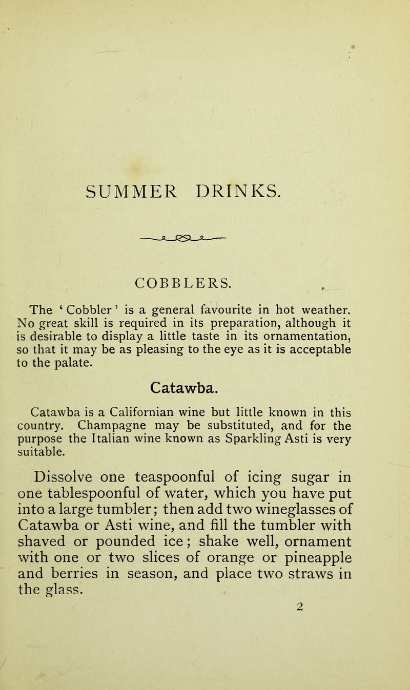 SUMMER DRINKS. COBBLERS. The 4 Cobbler ’ is a general favourite in hot weather. No great skill is required in its preparation, although it is desirable to display a little taste in its ornamentation, so that it may be as pleasing to the eye as it is acceptable to the palate. Catawba. Catawba is a Californian wine but little known in this country. Champagne may be substituted, and for the purpose the Italian wine known as Sparkling Asti is very suitable. Dissolve one teaspoonful of icing sugar in one tablespoonful of water, which you have put into a large tumbler; then add two wineglasses of Catawba or Asti wine, and fill the tumbler with shaved or pounded ice; shake well, ornament with one or two slices of orange or pineapple and berries in season, and place two straws in the glass.