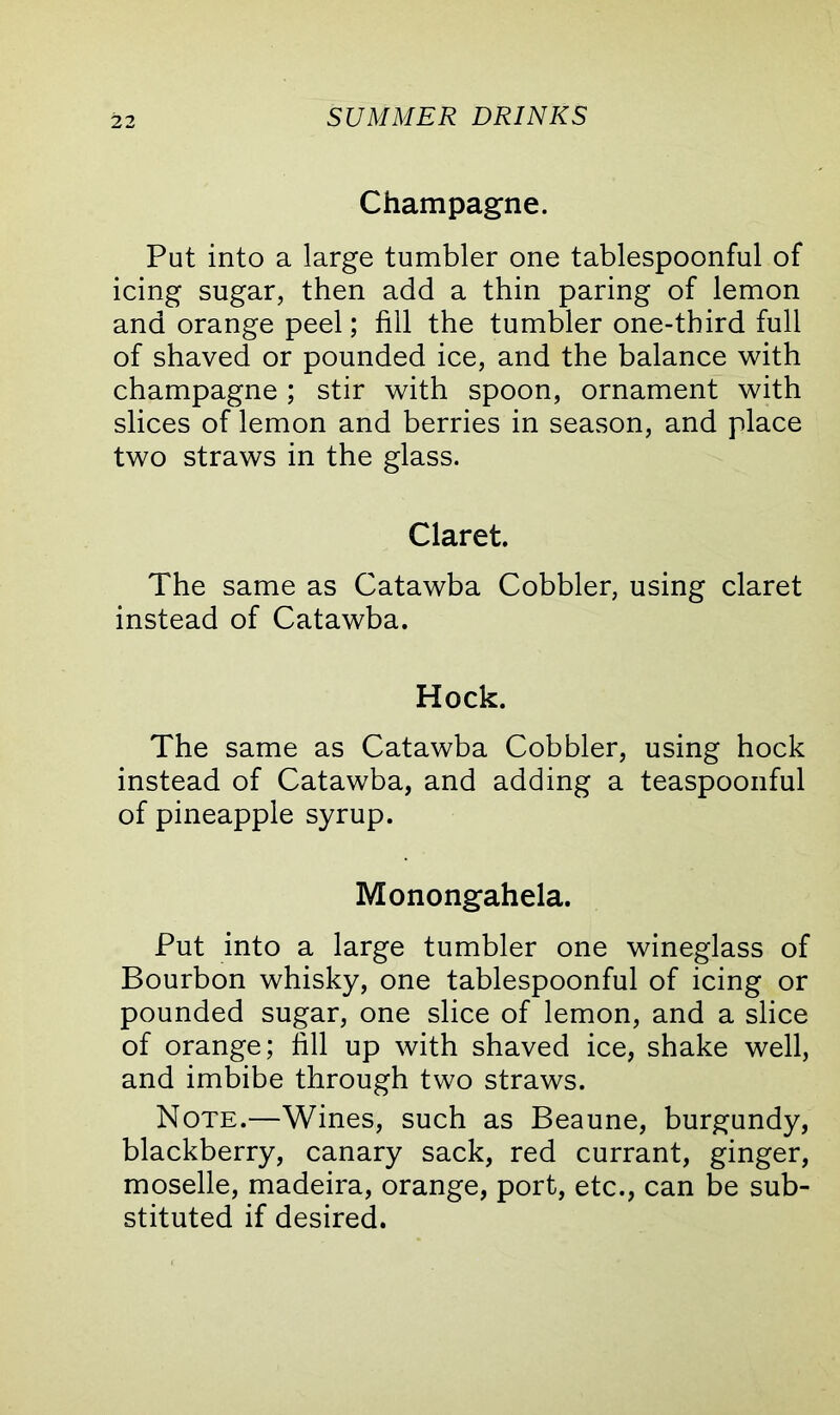 Champagne. Put into a large tumbler one tablespoonful of icing sugar, then add a thin paring of lemon and orange peel; fill the tumbler one-third full of shaved or pounded ice, and the balance with champagne; stir with spoon, ornament with slices of lemon and berries in season, and place two straws in the glass. Claret. The same as Catawba Cobbler, using claret instead of Catawba. Hock. The same as Catawba Cobbler, using hock instead of Catawba, and adding a teaspoonful of pineapple syrup. Monongahela. Put into a large tumbler one wineglass of Bourbon whisky, one tablespoonful of icing or pounded sugar, one slice of lemon, and a slice of orange; fill up with shaved ice, shake well, and imbibe through two straws. Note.—Wines, such as Beaune, burgundy, blackberry, canary sack, red currant, ginger, moselle, madeira, orange, port, etc., can be sub- stituted if desired.