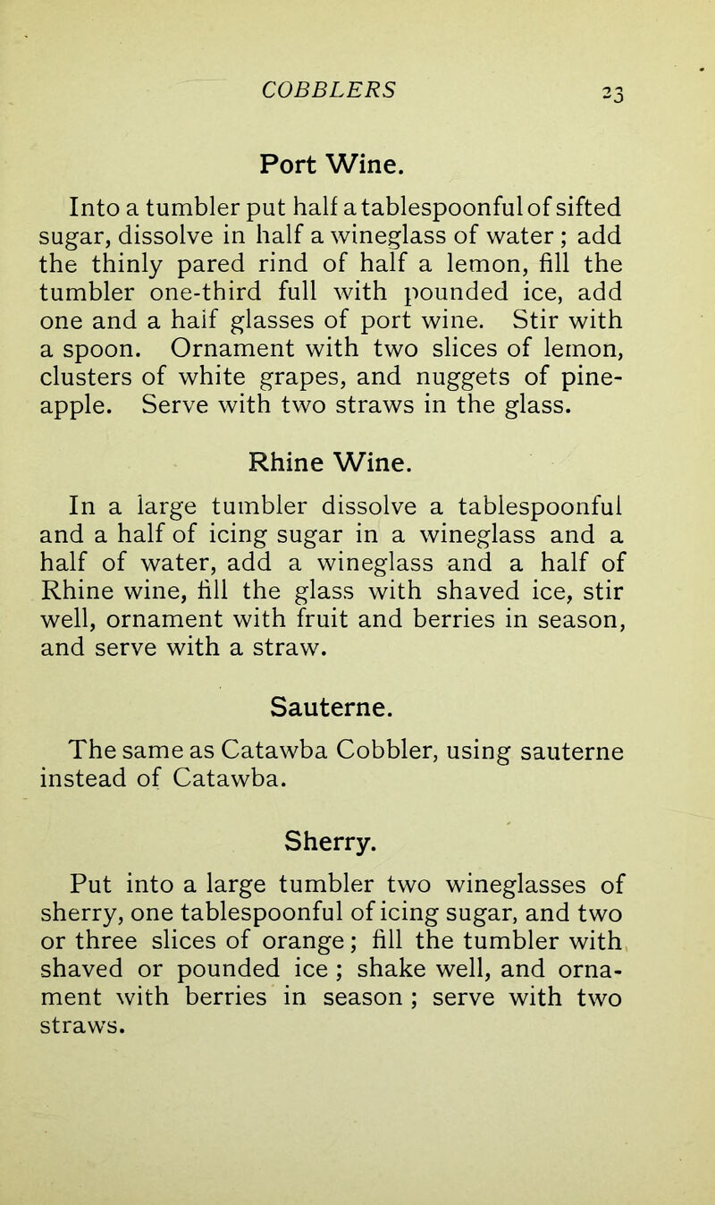 COBBLERS Port Wine. Into a tumbler put half a tablespoonful of sifted sugar, dissolve in half a wineglass of water ; add the thinly pared rind of half a lemon, fill the tumbler one-third full with pounded ice, add one and a half glasses of port wine. Stir with a spoon. Ornament with two slices of lemon, clusters of white grapes, and nuggets of pine- apple. Serve with two straws in the glass. Rhine Wine. In a large tumbler dissolve a tablespoonful and a half of icing sugar in a wineglass and a half of water, add a wineglass and a half of Rhine wine, fill the glass with shaved ice, stir well, ornament with fruit and berries in season, and serve with a straw. Sauterne. The same as Catawba Cobbler, using sauterne instead of Catawba. Sherry. Put into a large tumbler two wineglasses of sherry, one tablespoonful of icing sugar, and two or three slices of orange; fill the tumbler with shaved or pounded ice ; shake well, and orna- ment with berries in season ; serve with two straws.