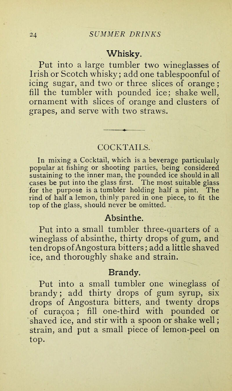 Whisky. Put into a large tumbler two wineglasses of Irish or Scotch whisky; add one tablespoonful of icing sugar, and two or three slices of orange; fill the tumbler with pounded ice; shake well, ornament with slices of orange and clusters of grapes, and serve with two straws. COCKTAILS. In mixing a Cocktail, which is a beverage particularly popular at fishing or shooting parties, being considered sustaining to the inner man, the pounded ice should in all cases be put into the glass first. The most suitable glass for the purpose is a tumbler holding half a pint. The rind of half a lemon, thinly pared in one piece, to fit the top of the glass, should never be omitted. Absinthe. Put into a small tumbler three-quarters of a wineglass of absinthe, thirty drops of gum, and ten drops of Angostura bitters; add a little shaved ice, and thoroughly shake and strain. Brandy. Put into a small tumbler one wineglass of brandy; add thirty drops of gum syrup, six drops of Angostura bitters, and twenty drops of curagoa; fill one-third with pounded or shaved ice, and stir with a spoon or shake well; strain, and put a small piece of lemon-peel on top.