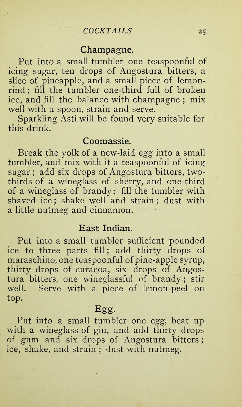 Champagne. Put into a small tumbler one teaspoonful of icing sugar, ten drops of Angostura bitters, a slice of pineapple, and a small piece of lemon- rind ; fill the tumbler one-third full of broken ice, and fill the balance with champagne ; mix well with a spoon, strain and serve. Sparkling Asti will be found very suitable for this drink. Coomassie. Break the yolk of a new-laid egg into a small tumbler, and mix with it a teaspoonful of icing sugar ; add six drops of Angostura bitters, two- thirds of a wineglass of sherry, and one-third of a wineglass of brandy; fill the tumbler with shaved ice; shake well and strain; dust with a little nutmeg and cinnamon. East Indian. Put into a small tumbler sufficient pounded ice to three parts fill; add thirty drops of maraschino, one teaspoonful of pine-apple syrup, thirty drops of curagoa, six drops of Angos- tura bitters, one wineglassful of brandy ; stir well. Serve with a piece of lemon-peel on top. Egg- Put into a small tumbler one egg, beat up with a wineglass of gin, and add thirty drops of gum and six drops of Angostura bitters; ice, shake, and strain ; dust with nutmeg.