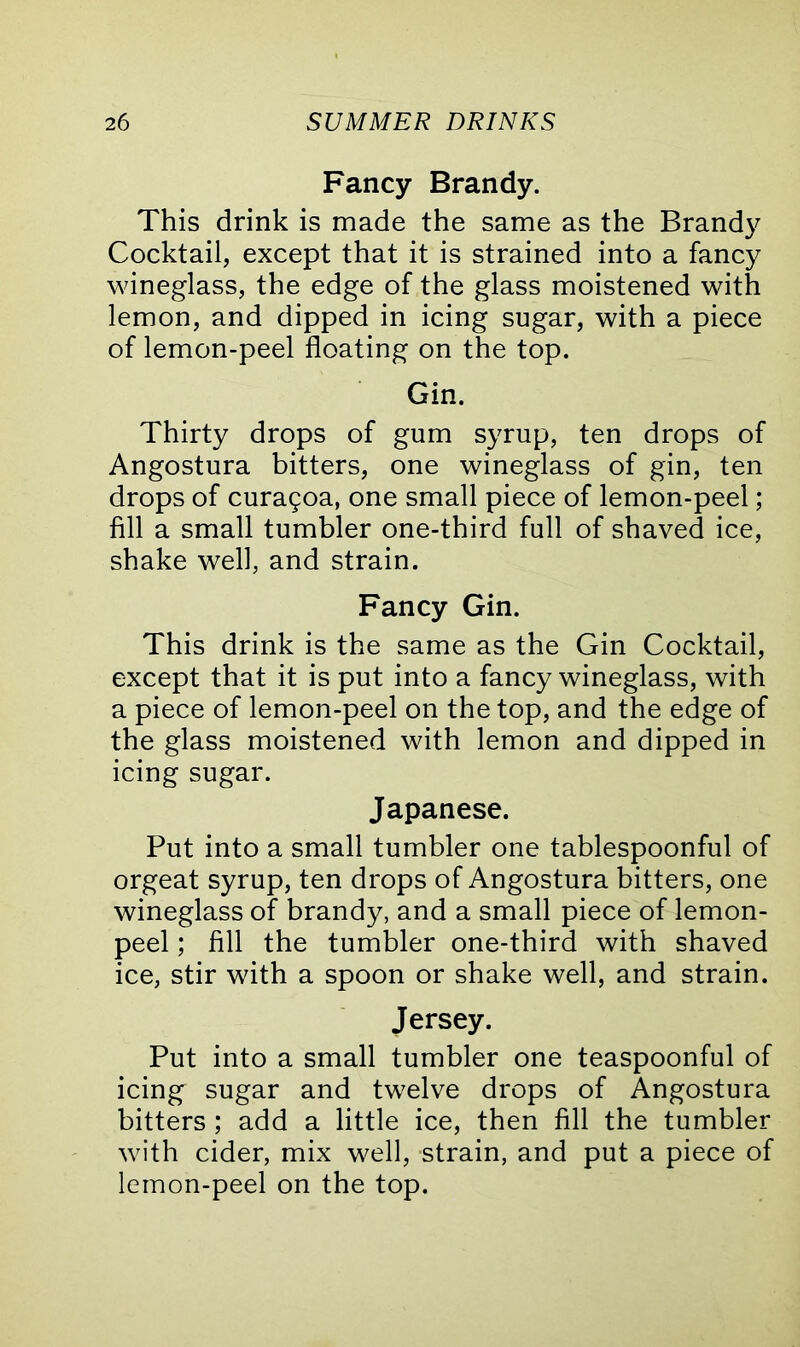 Fancy Brandy. This drink is made the same as the Brandy Cocktail, except that it is strained into a fancy wineglass, the edge of the glass moistened with lemon, and dipped in icing sugar, with a piece of lemon-peel floating on the top. Gin. Thirty drops of gum syrup, ten drops of Angostura bitters, one wineglass of gin, ten drops of cura9oa, one small piece of lemon-peel; fill a small tumbler one-third full of shaved ice, shake well, and strain. Fancy Gin. This drink is the same as the Gin Cocktail, except that it is put into a fancy wineglass, with a piece of lemon-peel on the top, and the edge of the glass moistened with lemon and dipped in icing sugar. Japanese. Put into a small tumbler one tablespoonful of orgeat syrup, ten drops of Angostura bitters, one wineglass of brandy, and a small piece of lemon- peel ; fill the tumbler one-third with shaved ice, stir with a spoon or shake well, and strain. Jersey. Put into a small tumbler one teaspoonful of icing sugar and twelve drops of Angostura bitters ; add a little ice, then fill the tumbler with cider, mix well, strain, and put a piece of lemon-peel on the top.