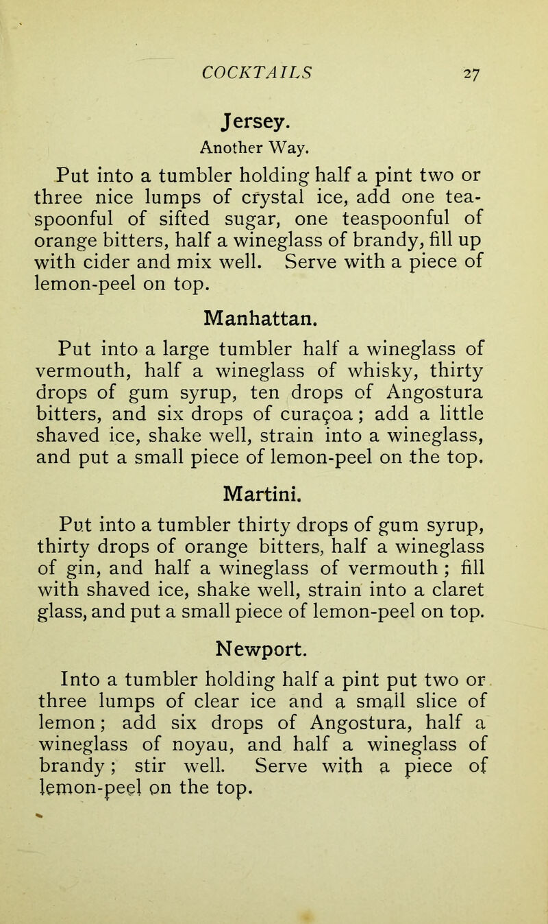 Jersey. Another Way. Put into a tumbler holding half a pint two or three nice lumps of crystal ice, add one tea- spoonful of sifted sugar, one teaspoonful of orange bitters, half a wineglass of brandy, fill up with cider and mix well. Serve with a piece of lemon-peel on top. Manhattan. Put into a large tumbler half a wineglass of vermouth, half a wineglass of whisky, thirty drops of gum syrup, ten drops of Angostura bitters, and six drops of cura5oa; add a little shaved ice, shake well, strain into a wineglass, and put a small piece of lemon-peel on the top. Martini. Put into a tumbler thirty drops of gum syrup, thirty drops of orange bitters, half a wineglass of gin, and half a wineglass of vermouth ; fill with shaved ice, shake well, strain into a claret glass, and put a small piece of lemon-peel on top. Newport. Into a tumbler holding half a pint put two or three lumps of clear ice and a small slice of lemon; add six drops of Angostura, half a wineglass of noyau, and half a wineglass of brandy; stir well. Serve with a piece of lemon-peel on the top.